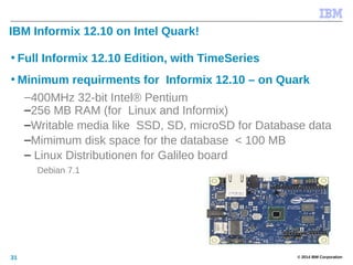 © 2014 IBM Corporation31
IBM Informix 12.10 on Intel Quark!
• Full Informix 12.10 Edition, with TimeSeries
• Minimum requirments for Informix 12.10 – on Quark
–400MHz 32-bit Intel® Pentium
–256 MB RAM (for Linux and Informix)
–Writable media like SSD, SD, microSD for Database data
–Mimimum disk space for the database < 100 MB
– Linux Distributionen for Galileo board
Debian 7.1
 