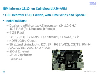 © 2014 IBM Corporation32
IBM Informix 12.10 on Cubieboard A20-ARM
• Full Informix 12.10 Edition, with TimeSeries and Spacial
• Technical data:
– Dual core ARM cortex-A7 processor (2x 1,0 GHz)
– 1GB RAM (for Linux und Informix)
– 4 GB Flash
– 2x USB 2.0 , 1x Micro SD-Kartenslot, 1x SATA, 1x ir
– HDMI 1080p Output
– 96 extend pin including I2C, SPI, RGB/LVDS, CSI/TS, FM-IN,
ADC, CVBS, VGA, SPDIF-OUT, R-TP.
– 100M Ethernet
– Linux Distribution
Debian 7.1
 