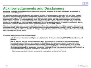 © 2014 IBM Corporation
Acknowledgements and Disclaimers
Availability. References in this presentation to IBM products, programs, or services do not imply that they will be available in all
countries in which IBM operates.
The workshops, sessions and materials have been prepared by IBM or the session speakers and reflect their own views. They are
provided for informational purposes only, and are neither intended to, nor shall have the effect of being, legal or other guidance or
advice to any participant. While efforts were made to verify the completeness and accuracy of the information contained in this
presentation, it is provided AS-IS without warranty of any kind, express or implied. IBM shall not be responsible for any damages
arising out of the use of, or otherwise related to, this presentation or any other materials. Nothing contained in this presentation is
intended to, nor shall have the effect of, creating any warranties or representations from IBM or its suppliers or licensors, or altering
the terms and conditions of the applicable license agreement governing the use of IBM software.
All customer examples described are presented as illustrations of how those customers have used IBM products and the results they
may have achieved. Actual environmental costs and performance characteristics may vary by customer. Nothing contained in these
materials is intended to, nor shall have the effect of, stating or implying that any activities undertaken by you will result in any specific
sales, revenue growth or other results.
© Copyright IBM Corporation 2013. All rights reserved.
•U.S. Government Users Restricted Rights - Use, duplication or disclosure restricted by GSA ADP Schedule Contract with
IBM Corp.
IBM, the IBM logo, ibm.com, Informix. Websphere MQTT, MessageSight are trademarks or registered trademarks of
International Business Machines Corporation in the United States, other countries, or both. If these and other IBM
trademarked terms are marked on their first occurrence in this information with a trademark symbol (® or ™), these
symbols indicate U.S. registered or common law trademarks owned by IBM at the time this information was published.
Such trademarks may also be registered or common law trademarks in other countries. A current list of IBM trademarks is
available on the Web at “Copyright and trademark information” at www.ibm.com/legal/copytrade.shtml
Other company, product, or service names may be trademarks or service marks of others.
35
 