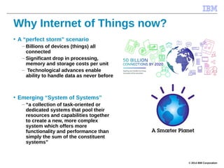 © 2014 IBM Corporation
Why Internet of Things now?
• A “perfect storm” scenario
– Billions of devices (things) all
connected
– Significant drop in processing,
memory and storage costs per unit
– Technological advances enable
ability to handle data as never before
• Emerging “System of Systems”
– “a collection of task-oriented or
dedicated systems that pool their
resources and capabilities together
to create a new, more complex
system which offers more
functionality and performance than
simply the sum of the constituent
systems”
 