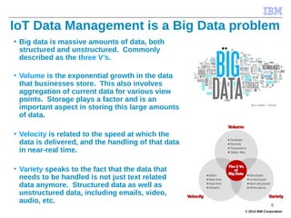 © 2014 IBM Corporation
IoT Data Management is a Big Data problem
• Big data is massive amounts of data, both
structured and unstructured. Commonly
described as the three V’s.
• Volume is the exponential growth in the data
that businesses store. This also involves
aggregation of current data for various view
points. Storage plays a factor and is an
important aspect in storing this large amounts
of data.
• Velocity is related to the speed at which the
data is delivered, and the handling of that data
in near-real time.
• Variety speaks to the fact that the data that
needs to be handled is not just text related
data anymore. Structured data as well as
unstructured data, including emails, video,
audio, etc.
9
 