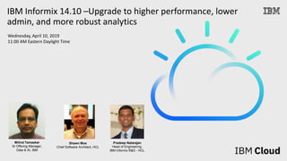 Wednesday, April 10, 2019
11:00 AM Eastern Daylight Time
IBM Informix 14.10 –Upgrade to higher performance, lower
admin, and more robust analytics
Milind Tamaskar
Sr Offering Manager,
Data & AI, IBM
Shawn Moe
Chief Software Architect, HCL
Pradeep Natarajan
Head of Engineering,
IBM Informix R&D - HCL
 