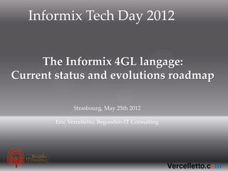 Informix Tech Day 2012


     The Informix 4GL langage:
Current status and evolutions roadmap

               Strasbourg, May 25th 2012

        Eric Vercelletto, Begooden-IT Consulting
 