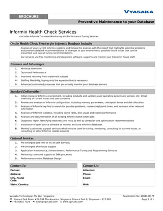 BROCHURE
                                                                  Preventive Maintenance to your Database


Informix Health Check Services
         - Includes Informix Database Monitoring and Performance Tuning Services


Onsite Health Check Services for Informix Database Includes
           Analysis of your current Informix systems and follows the analysis with the report that highlights potential problems
           and provides detailed recommendations for changes to your environment, possible future issues that can be
           prevented, and overall tuning recommendations.
           Our services use free monitoring and diagnostic software, supports and mentor your trained in house staff.


Features and Advantages
    1.     Minimize downtime
    2.     Optimized Performance
    3.     Improved recovery from unplanned outages
    4.     Staffing Flexibility, buying only the expertise that is necessary
    5.     Advanced automated processes that pro actively monitor your database servers


Standard Deliverables
    1.     Initial review of Informix environment, including products and versions used operating system and version, etc. Initial
           inventory of current issues and user concerns
    2.     Review and analysis of Informix configuration, including memory parameters, checkpoint times and disk allocation
    3.     Analysis of Informix log files to search for possible problems, review checkpoint times, and evaluate other relevant
           information
    4.     Analysis of Informix statistics, including cache rates, disk usage and overall performance
    5.     Analysis and documentation of all existing Informix batch (cron) jobs
    6.     Diagnostic report identifying weakness and risks as well as correction and optimization recommendations
    7.     Installation of open source software to monitor and tune Informix databases
    8.     Monthly customized support services which may be used for tuning, mentoring, consulting for current issues, or
           consulting on other Informix related subjects


Optional Services
    1.     Pre-arranged part time or on-all DBA Services
    2.     Pre-arranged after hours support
    3.     Application Maintenance, Enhancements, Performance Tuning and Programming Services
    4.     Mentoring continued support on DBA processes
    5.     Performance centric Database Design


Contact Us:                                                            Contact Us:
Partner:                                                               Attention:
Address:                                                               Phone:
City, Postal                                                           Email:
Code:
State, Country:                                                        Web:




Vyasaka Technologies Pte Ltd, Singapore                                                                    Registration No: 200414917R
21, Science Park Road, #02-03A The Aquarius, Singapore Science Park II, Singapore – 117 628                                  Page 1 of 1
: +65.6492 7029 : sales@vyasaka.com : www.vyasaka.com
 