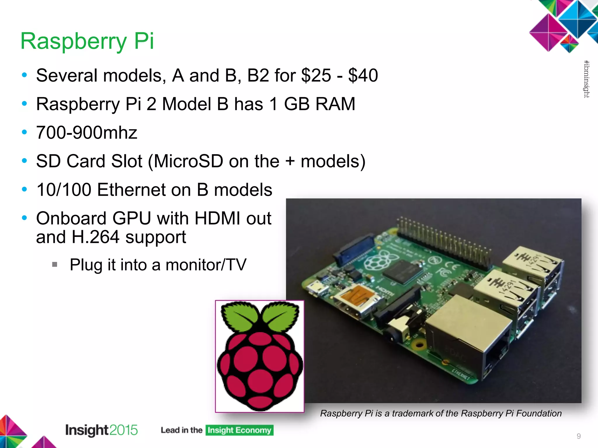 Raspberry Pi
• Several models, A and B, B2 for $25 - $40
• Raspberry Pi 2 Model B has 1 GB RAM
• 700-900mhz
• SD Card Slot (MicroSD on the + models)
• 10/100 Ethernet on B models
• Onboard GPU with HDMI out
and H.264 support
 Plug it into a monitor/TV
9
Raspberry Pi is a trademark of the Raspberry Pi Foundation
 