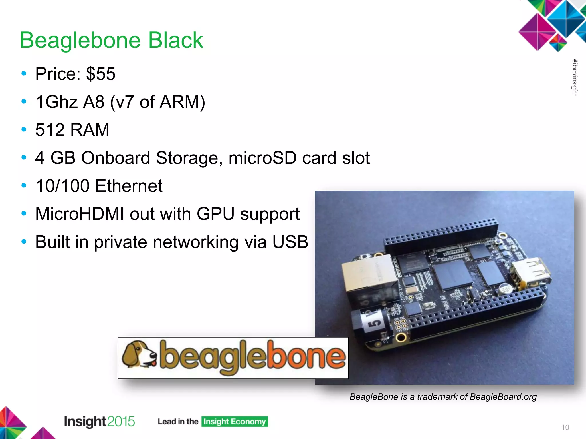 Beaglebone Black
• Price: $55
• 1Ghz A8 (v7 of ARM)
• 512 RAM
• 4 GB Onboard Storage, microSD card slot
• 10/100 Ethernet
• MicroHDMI out with GPU support
• Built in private networking via USB
10
BeagleBone is a trademark of BeagleBoard.org
 