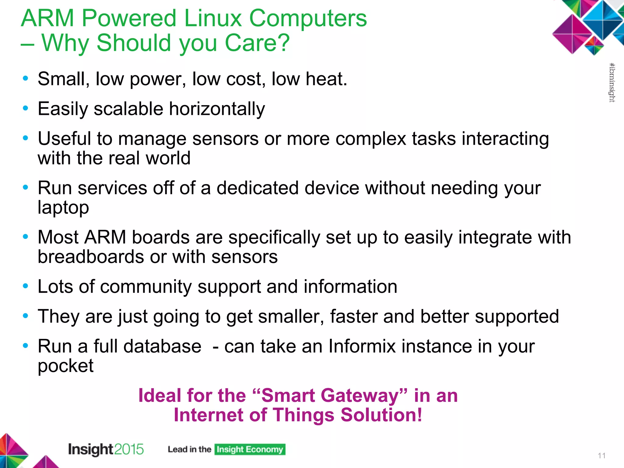 ARM Powered Linux Computers
– Why Should you Care?
• Small, low power, low cost, low heat.
• Easily scalable horizontally
• Useful to manage sensors or more complex tasks interacting
with the real world
• Run services off of a dedicated device without needing your
laptop
• Most ARM boards are specifically set up to easily integrate with
breadboards or with sensors
• Lots of community support and information
• They are just going to get smaller, faster and better supported
• Run a full database - can take an Informix instance in your
pocket
Ideal for the “Smart Gateway” in an
Internet of Things Solution!
11
 