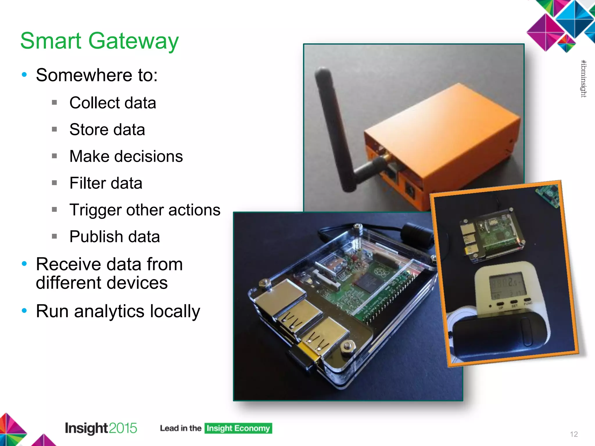 Smart Gateway
• Somewhere to:
 Collect data
 Store data
 Make decisions
 Filter data
 Trigger other actions
 Publish data
• Receive data from
different devices
• Run analytics locally
12
 