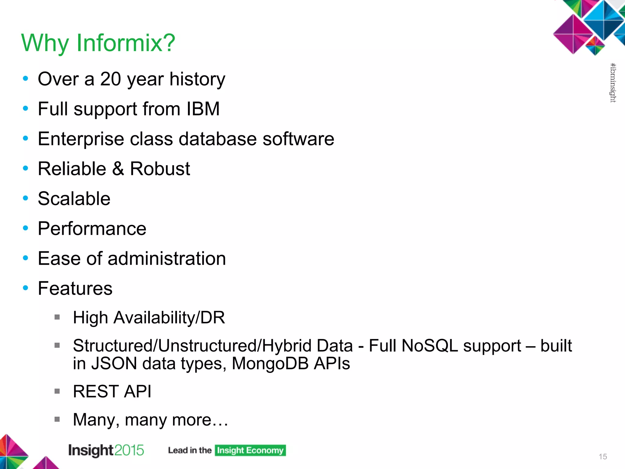 Why Informix?
• Over a 20 year history
• Full support from IBM
• Enterprise class database software
• Reliable & Robust
• Scalable
• Performance
• Ease of administration
• Features
 High Availability/DR
 Structured/Unstructured/Hybrid Data - Full NoSQL support – built
in JSON data types, MongoDB APIs
 REST API
 Many, many more…
15
 