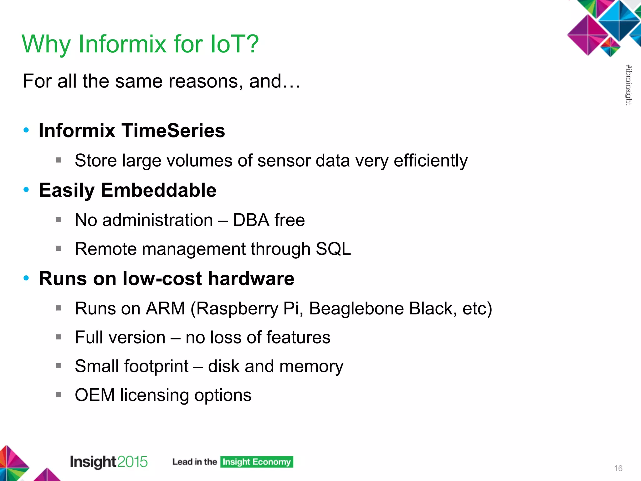Why Informix for IoT?
For all the same reasons, and…
• Informix TimeSeries
 Store large volumes of sensor data very efficiently
• Easily Embeddable
 No administration – DBA free
 Remote management through SQL
• Runs on low-cost hardware
 Runs on ARM (Raspberry Pi, Beaglebone Black, etc)
 Full version – no loss of features
 Small footprint – disk and memory
 OEM licensing options
16
 