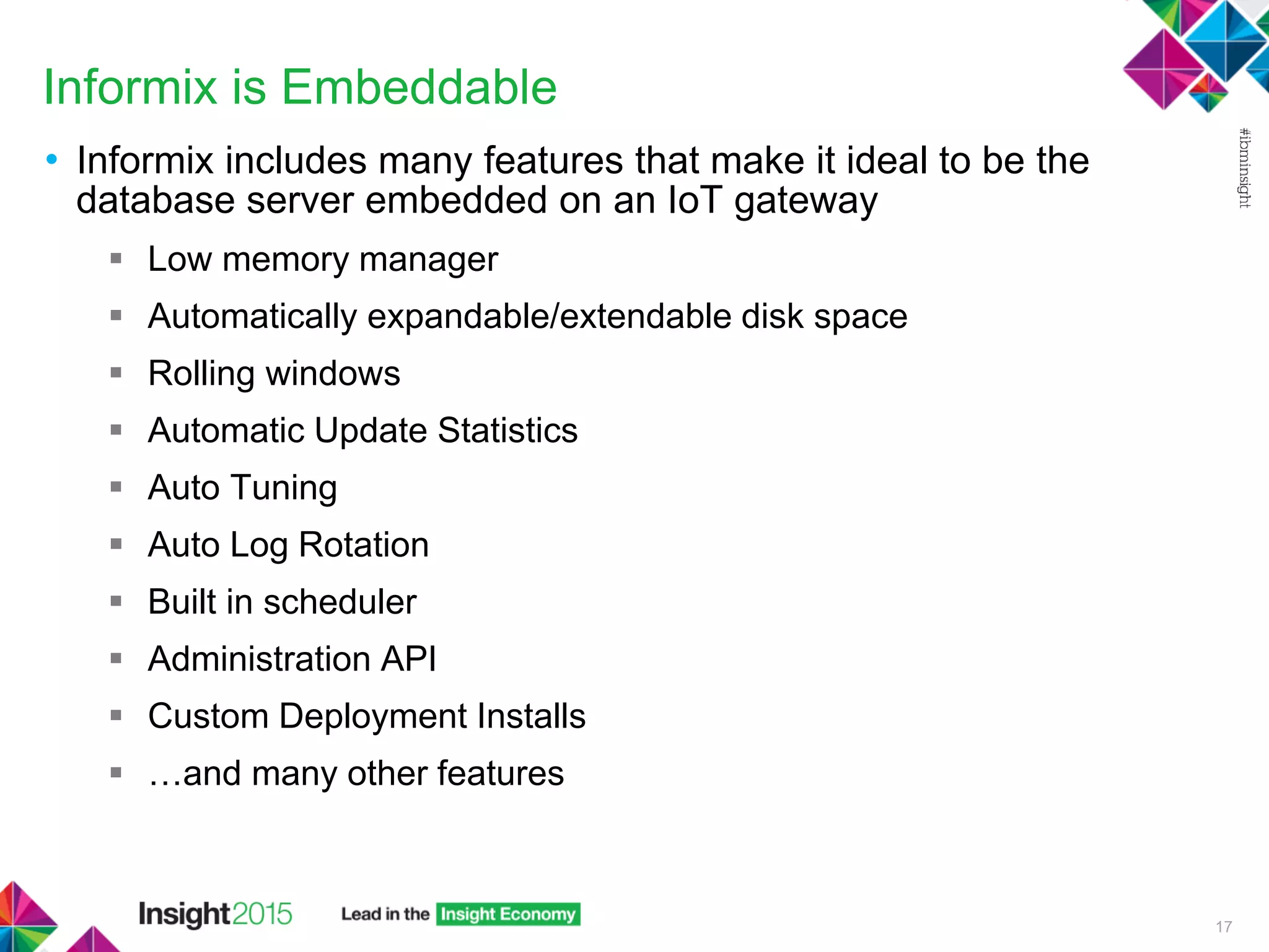 Informix is Embeddable
• Informix includes many features that make it ideal to be the
database server embedded on an IoT gateway
 Low memory manager
 Automatically expandable/extendable disk space
 Rolling windows
 Automatic Update Statistics
 Auto Tuning
 Auto Log Rotation
 Built in scheduler
 Administration API
 Custom Deployment Installs
 …and many other features
17
 