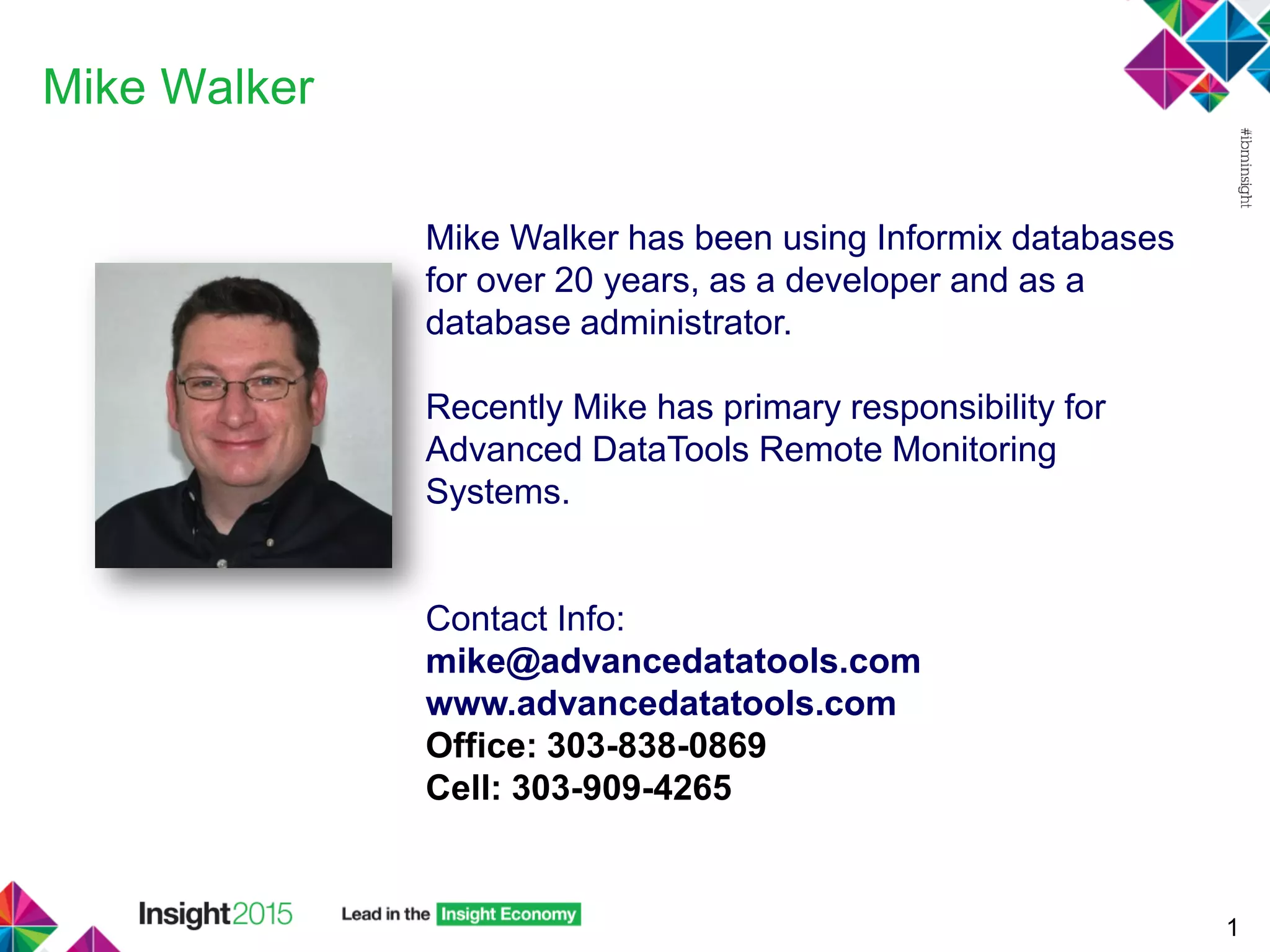 Mike Walker
1
Mike Walker has been using Informix databases
for over 20 years, as a developer and as a
database administrator.
Recently Mike has primary responsibility for
Advanced DataTools Remote Monitoring
Systems.
Contact Info:
mike@advancedatatools.com
www.advancedatatools.com
Office: 303-838-0869
Cell: 303-909-4265
 