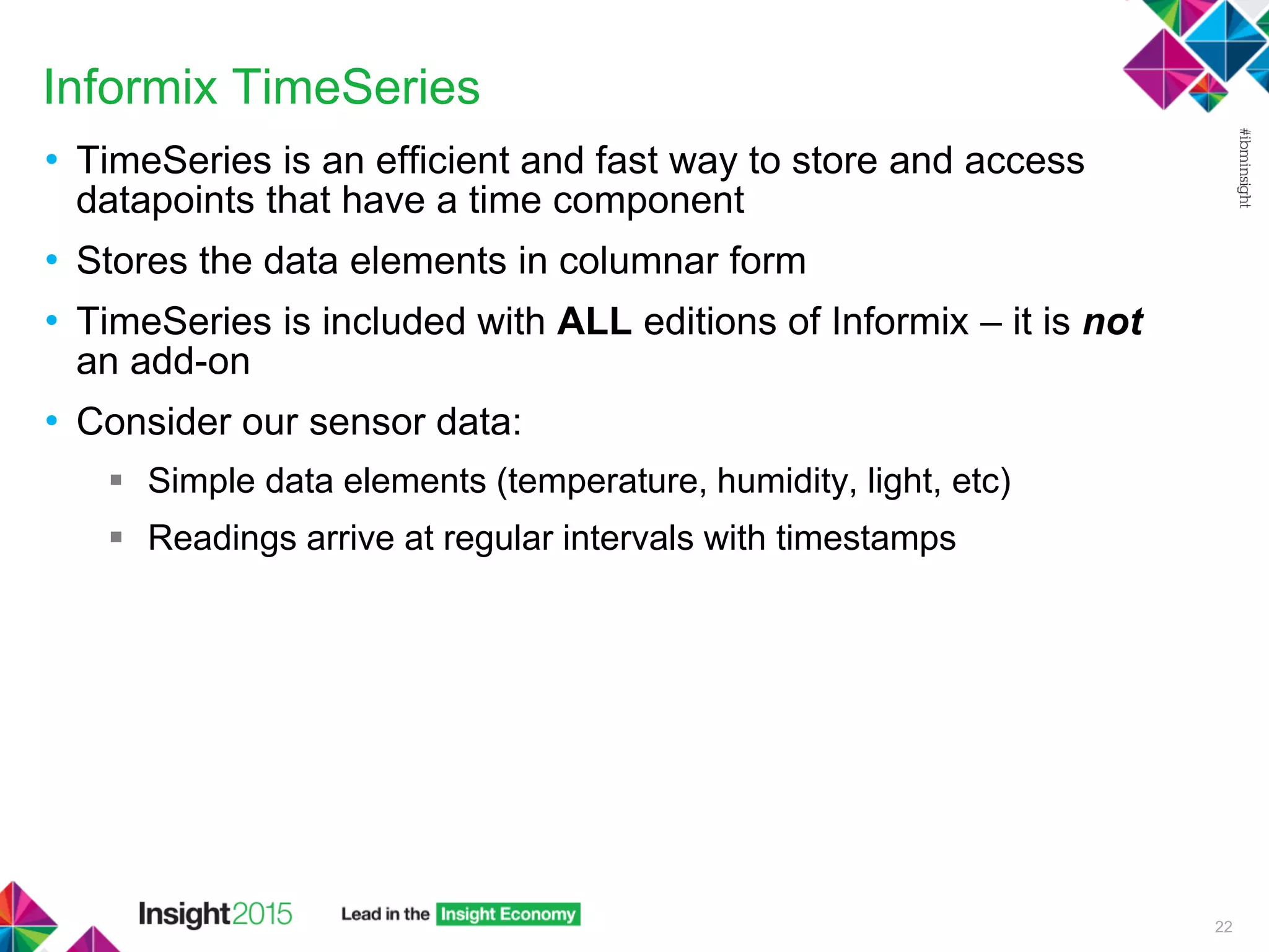 Informix TimeSeries
• TimeSeries is an efficient and fast way to store and access
datapoints that have a time component
• Stores the data elements in columnar form
• TimeSeries is included with ALL editions of Informix – it is not
an add-on
• Consider our sensor data:
 Simple data elements (temperature, humidity, light, etc)
 Readings arrive at regular intervals with timestamps
22
 