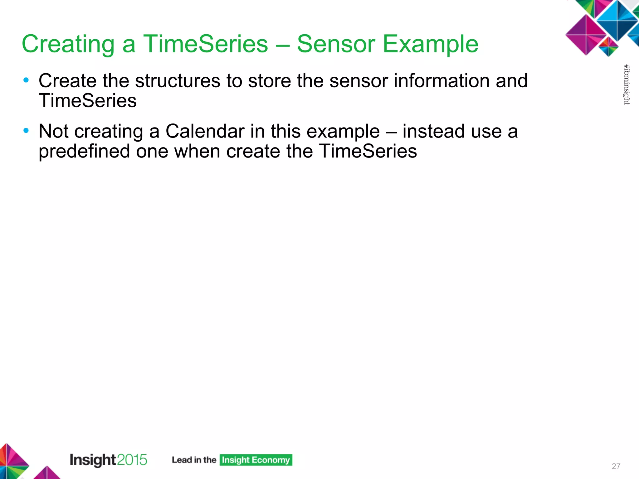 Creating a TimeSeries – Sensor Example
• Create the structures to store the sensor information and
TimeSeries
• Not creating a Calendar in this example – instead use a
predefined one when create the TimeSeries
27
 