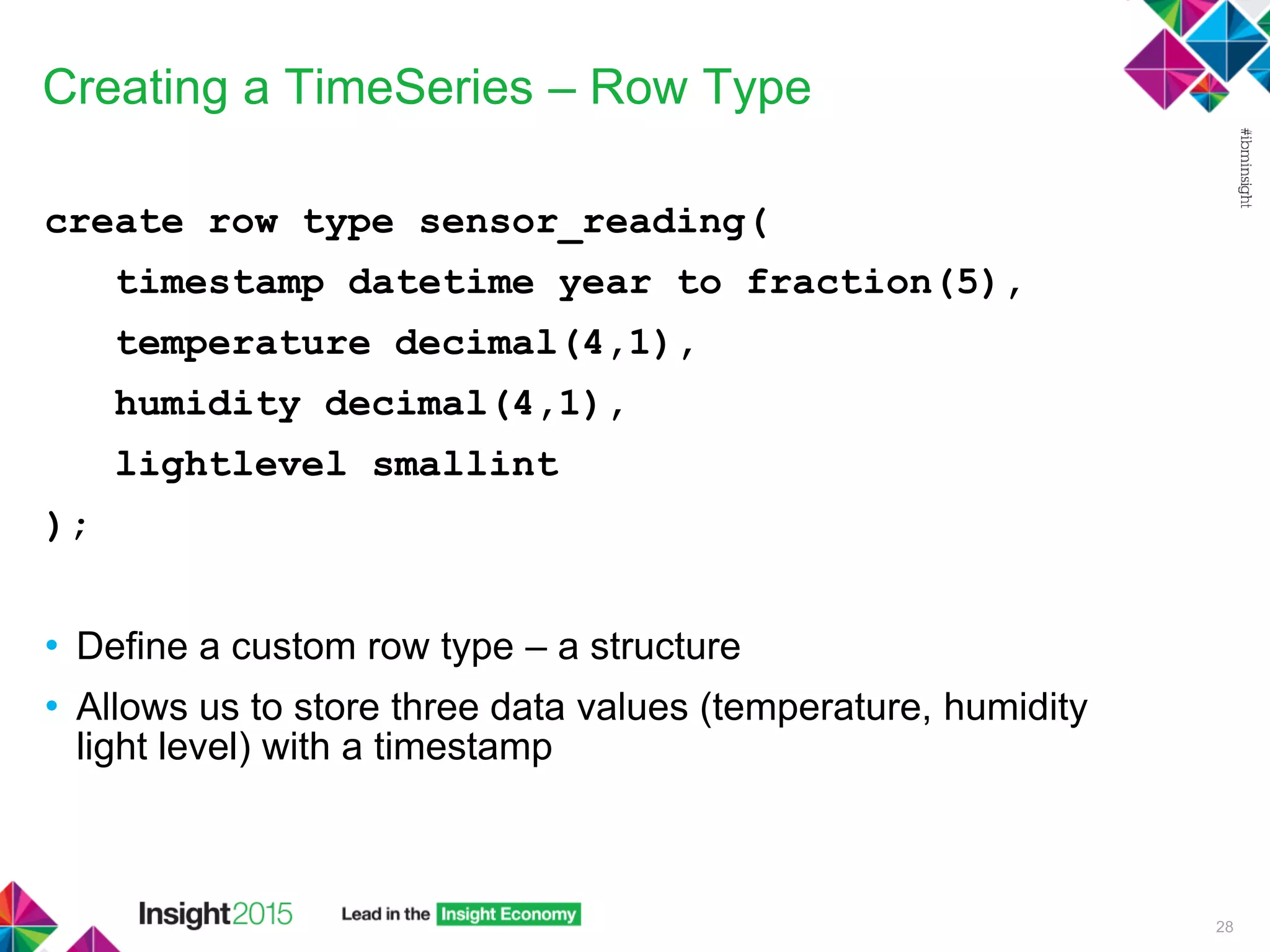 Creating a TimeSeries – Row Type
create row type sensor_reading(
timestamp datetime year to fraction(5),
temperature decimal(4,1),
humidity decimal(4,1),
lightlevel smallint
);
• Define a custom row type – a structure
• Allows us to store three data values (temperature, humidity
light level) with a timestamp
28
 