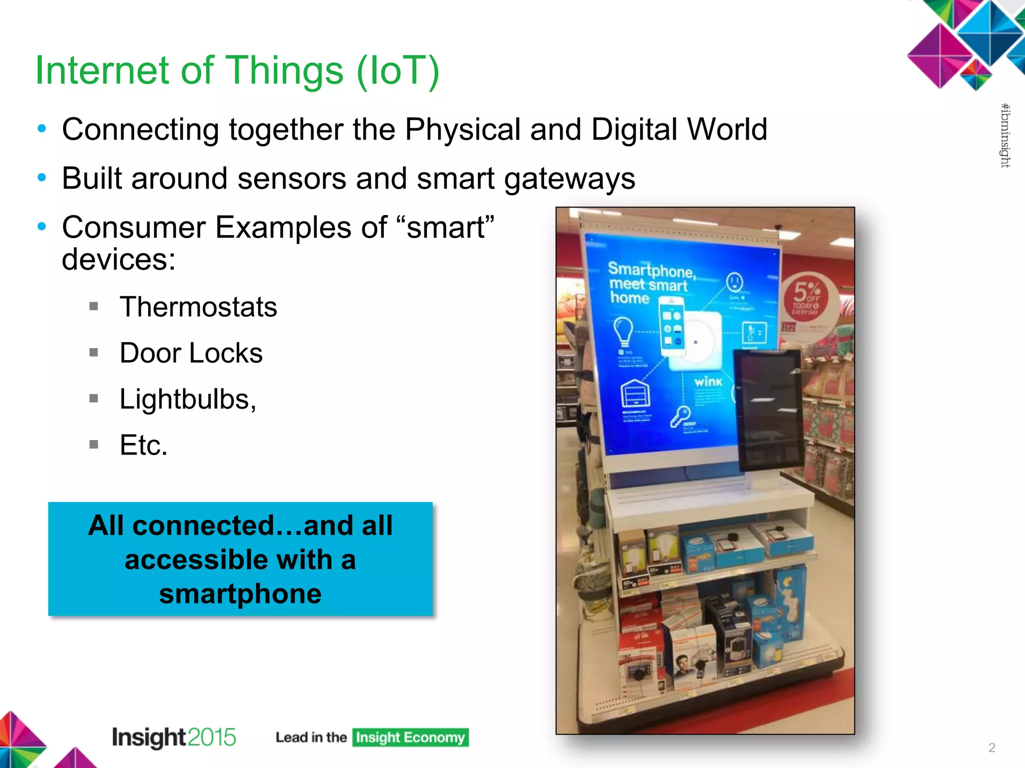 Internet of Things (IoT)
• Connecting together the Physical and Digital World
• Built around sensors and smart gateways
• Consumer Examples of “smart”
devices:
 Thermostats
 Door Locks
 Lightbulbs,
 Etc.
2
All connected…and all
accessible with a
smartphone
 