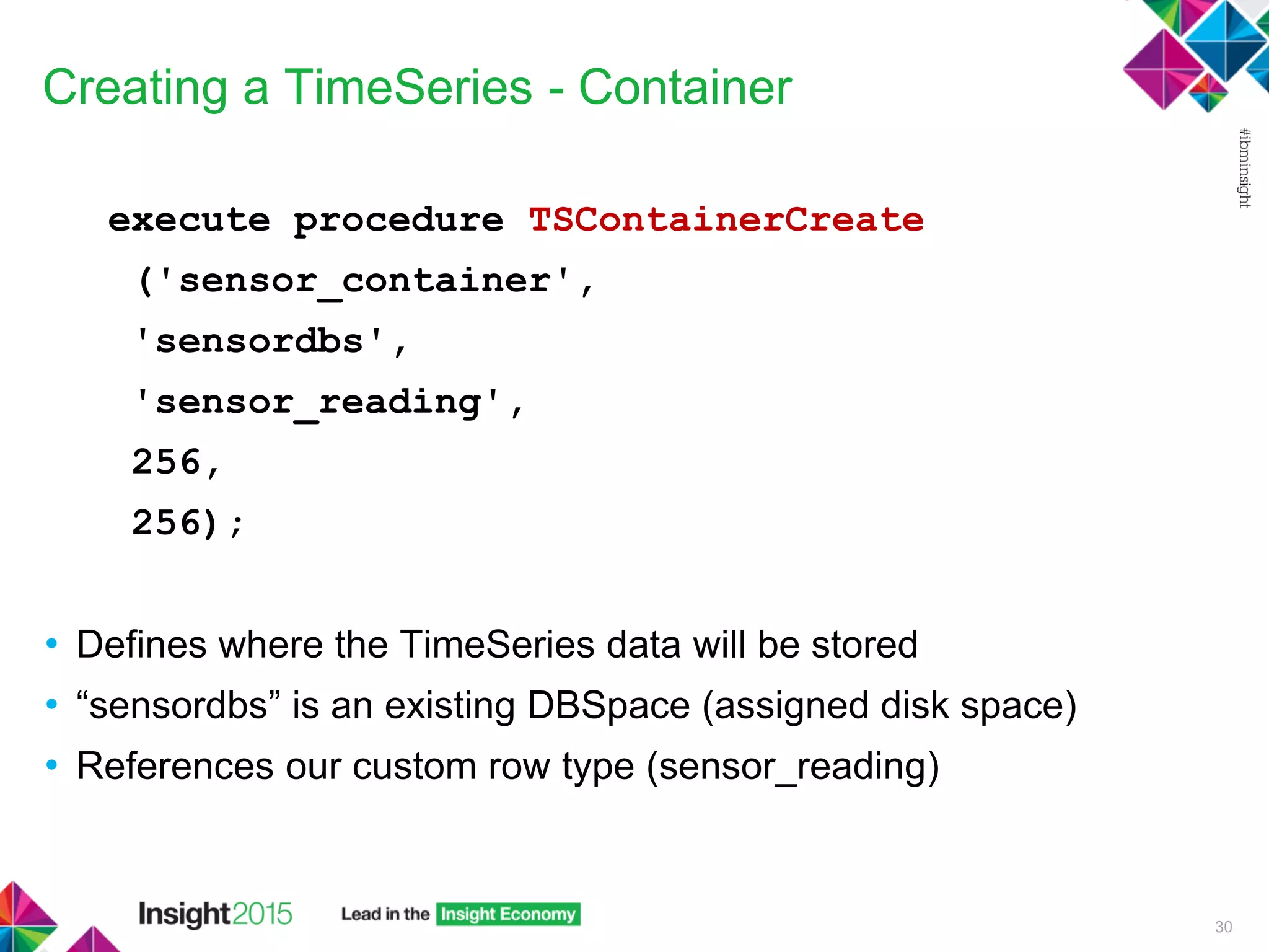 Creating a TimeSeries - Container
execute procedure TSContainerCreate
('sensor_container',
'sensordbs',
'sensor_reading',
256,
256);
• Defines where the TimeSeries data will be stored
• “sensordbs” is an existing DBSpace (assigned disk space)
• References our custom row type (sensor_reading)
30
 
