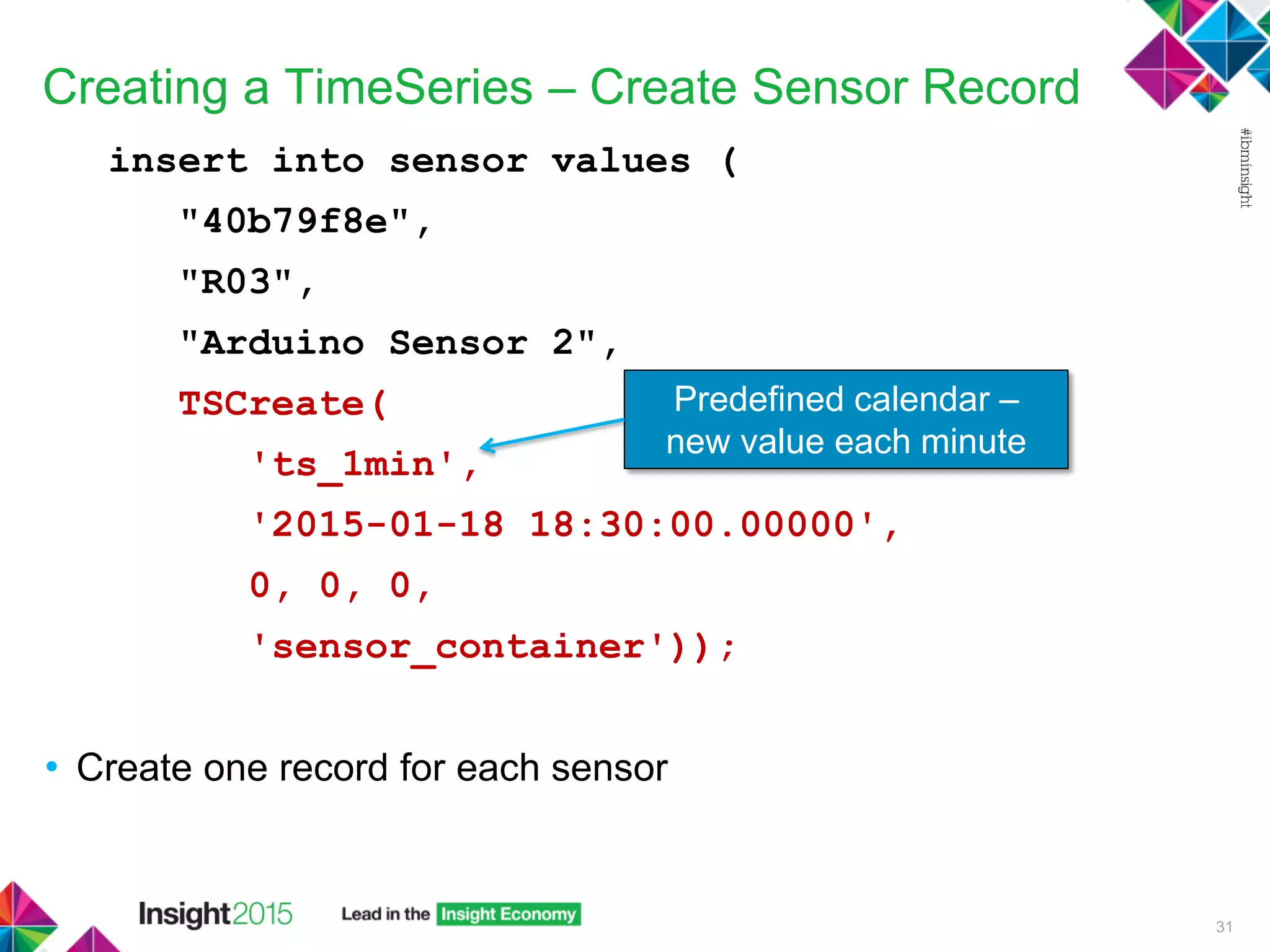 Creating a TimeSeries – Create Sensor Record
insert into sensor values (
"40b79f8e",
"R03",
"Arduino Sensor 2",
TSCreate(
'ts_1min',
'2015-01-18 18:30:00.00000',
0, 0, 0,
'sensor_container'));
• Create one record for each sensor
31
Predefined calendar –
new value each minute
 