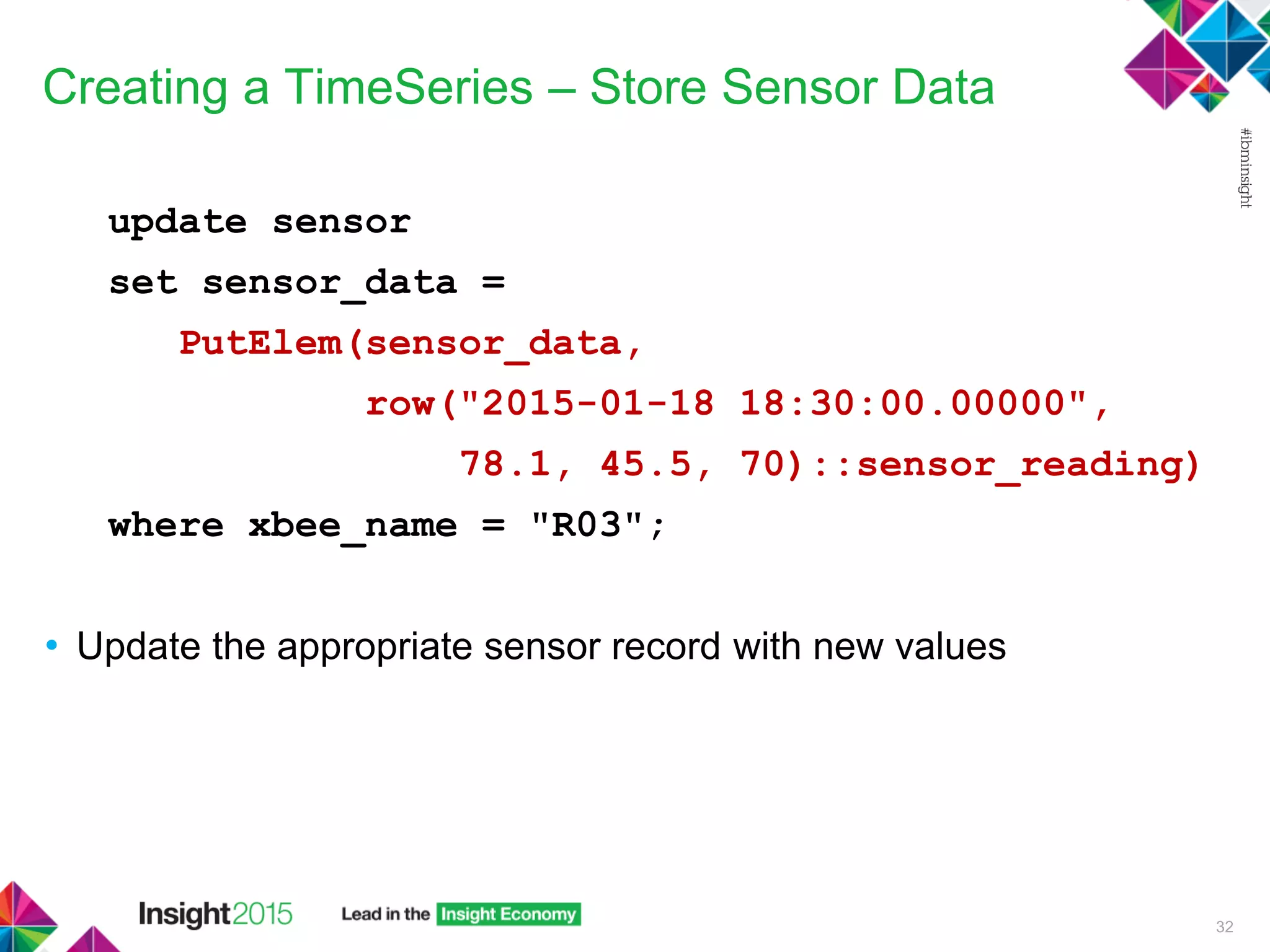 Creating a TimeSeries – Store Sensor Data
update sensor
set sensor_data =
PutElem(sensor_data,
row("2015-01-18 18:30:00.00000",
78.1, 45.5, 70)::sensor_reading)
where xbee_name = "R03";
• Update the appropriate sensor record with new values
32
 