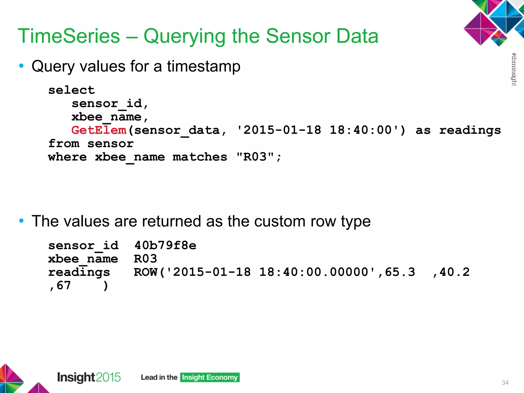 TimeSeries – Querying the Sensor Data
• Query values for a timestamp
select
sensor_id,
xbee_name,
GetElem(sensor_data, '2015-01-18 18:40:00') as readings
from sensor
where xbee_name matches "R03";
• The values are returned as the custom row type
sensor_id 40b79f8e
xbee_name R03
readings ROW('2015-01-18 18:40:00.00000',65.3 ,40.2
,67 )
34
 