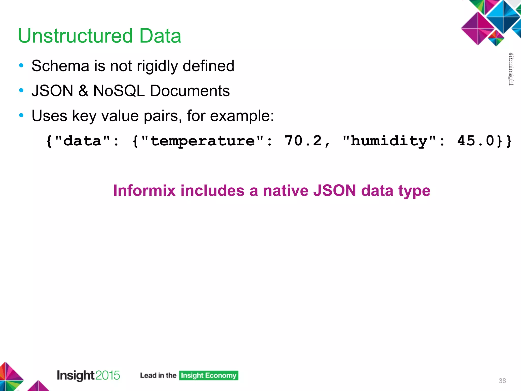Unstructured Data
• Schema is not rigidly defined
• JSON & NoSQL Documents
• Uses key value pairs, for example:
{"data": {"temperature": 70.2, "humidity": 45.0}}
Informix includes a native JSON data type
38
 