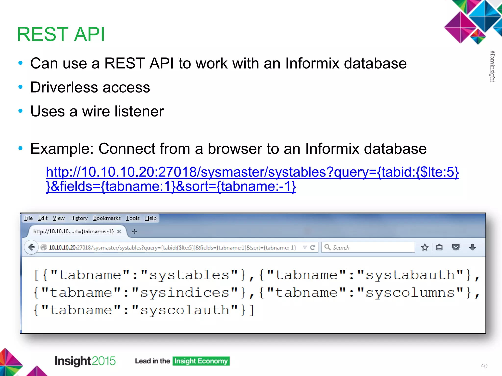 REST API
• Can use a REST API to work with an Informix database
• Driverless access
• Uses a wire listener
• Example: Connect from a browser to an Informix database
http://10.10.10.20:27018/sysmaster/systables?query={tabid:{$lte:5}
}&fields={tabname:1}&sort={tabname:-1}
40
 