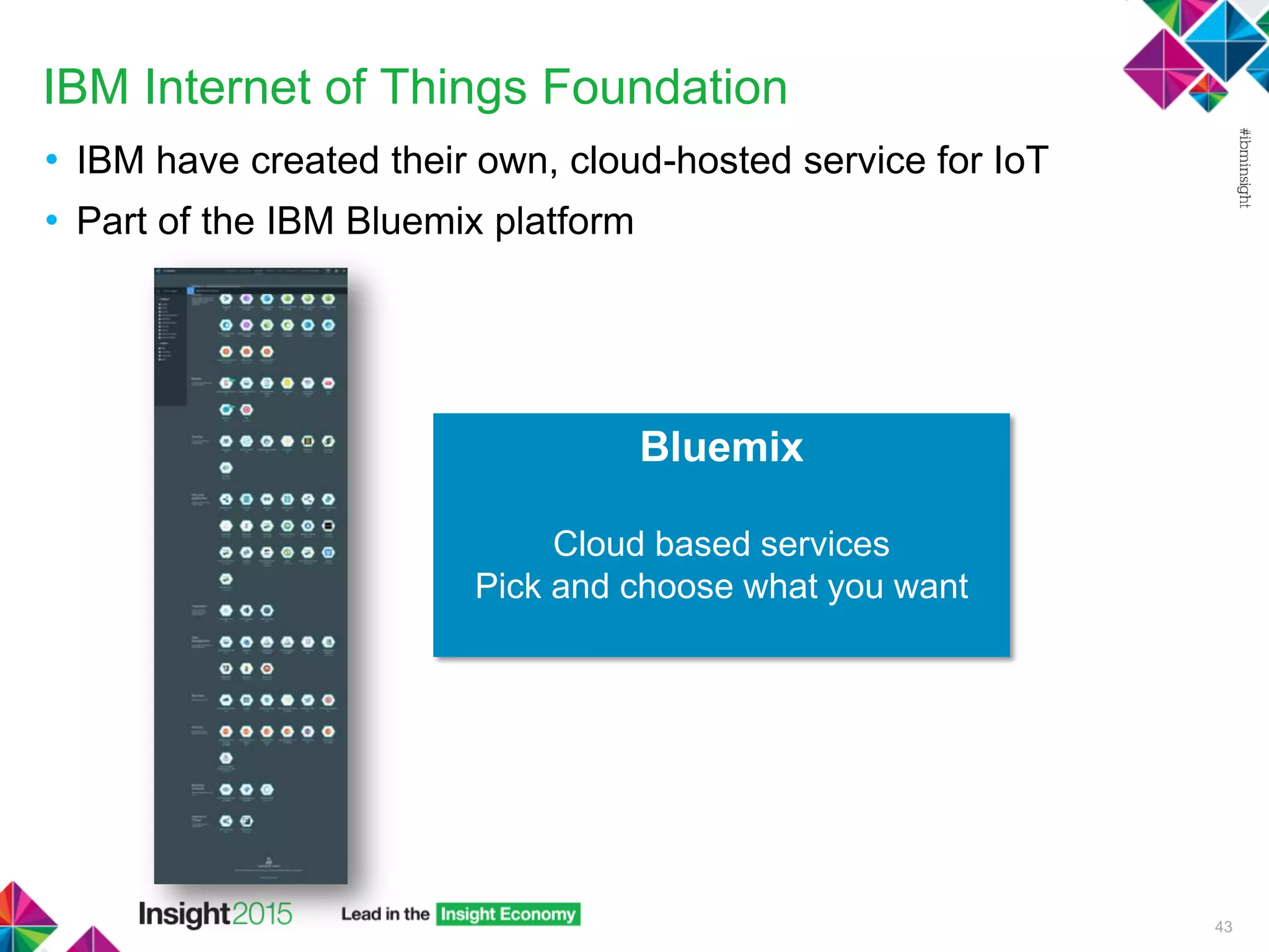 IBM Internet of Things Foundation
• IBM have created their own, cloud-hosted service for IoT
• Part of the IBM Bluemix platform
43
Bluemix
Cloud based services
Pick and choose what you want
 
