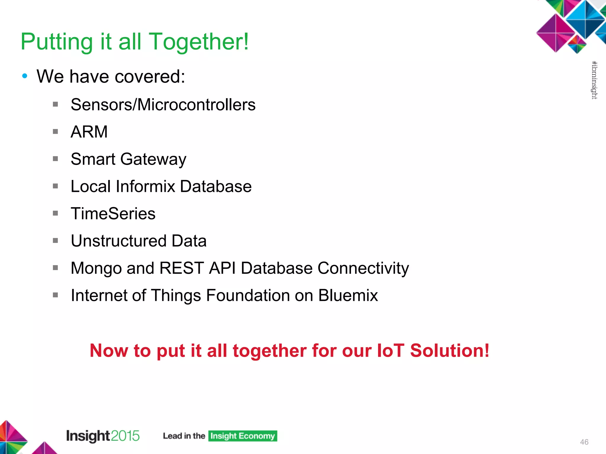Putting it all Together!
• We have covered:
 Sensors/Microcontrollers
 ARM
 Smart Gateway
 Local Informix Database
 TimeSeries
 Unstructured Data
 Mongo and REST API Database Connectivity
 Internet of Things Foundation on Bluemix
Now to put it all together for our IoT Solution!
46
 