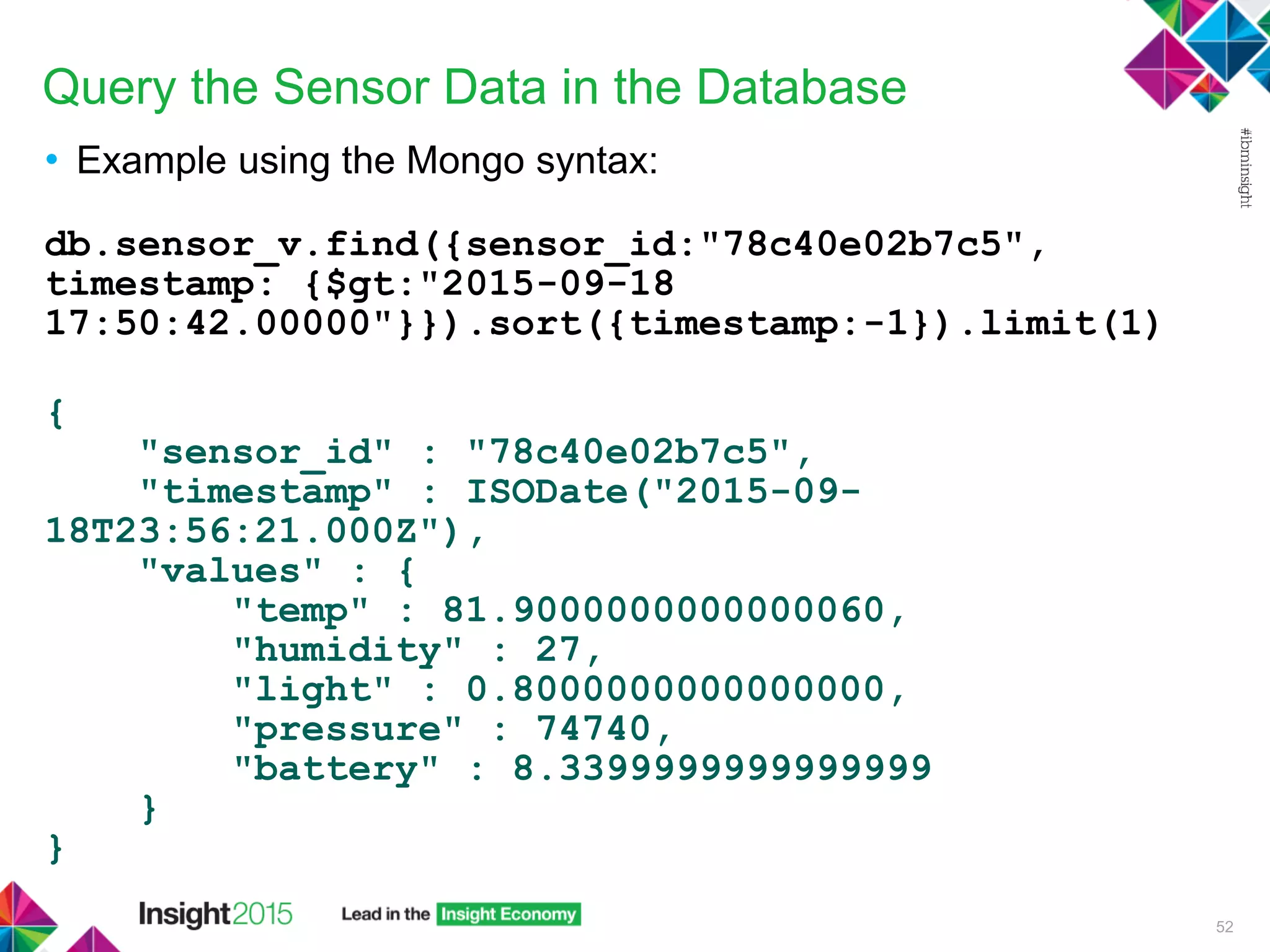 Query the Sensor Data in the Database
• Example using the Mongo syntax:
db.sensor_v.find({sensor_id:"78c40e02b7c5",
timestamp: {$gt:"2015-09-18
17:50:42.00000"}}).sort({timestamp:-1}).limit(1)
{
"sensor_id" : "78c40e02b7c5",
"timestamp" : ISODate("2015-09-
18T23:56:21.000Z"),
"values" : {
"temp" : 81.9000000000000060,
"humidity" : 27,
"light" : 0.8000000000000000,
"pressure" : 74740,
"battery" : 8.3399999999999999
}
}
52
 