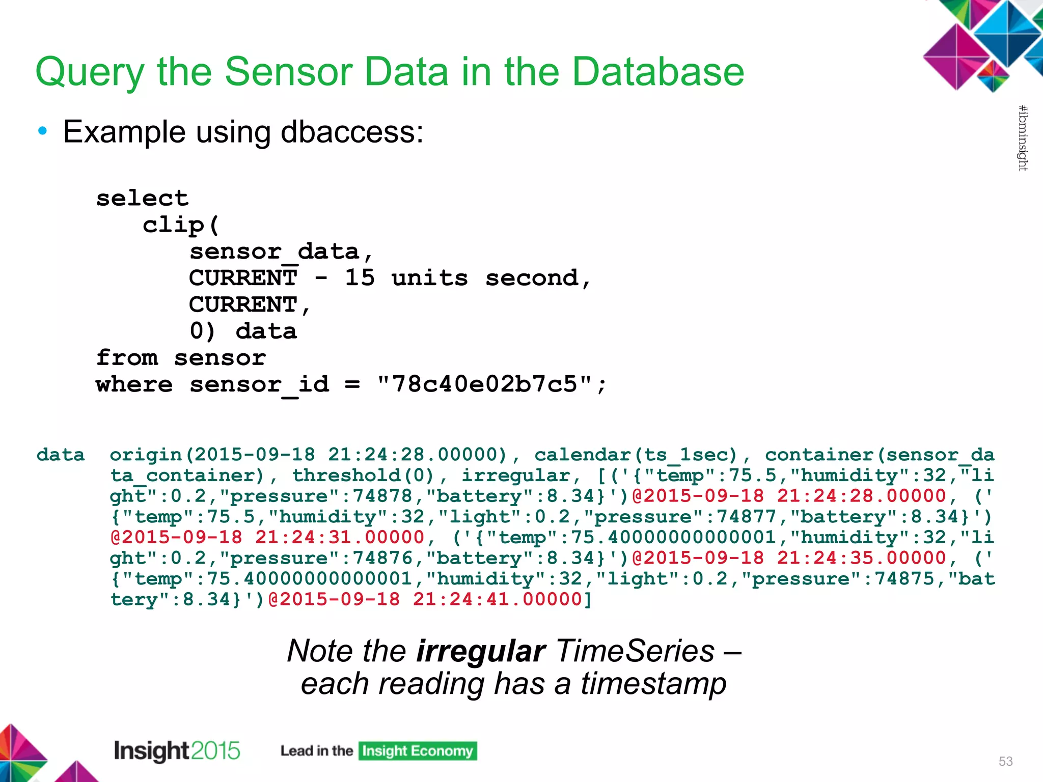 Query the Sensor Data in the Database
• Example using dbaccess:
select
clip(
sensor_data,
CURRENT - 15 units second,
CURRENT,
0) data
from sensor
where sensor_id = "78c40e02b7c5";
data origin(2015-09-18 21:24:28.00000), calendar(ts_1sec), container(sensor_da
ta_container), threshold(0), irregular, [('{"temp":75.5,"humidity":32,"li
ght":0.2,"pressure":74878,"battery":8.34}')@2015-09-18 21:24:28.00000, ('
{"temp":75.5,"humidity":32,"light":0.2,"pressure":74877,"battery":8.34}')
@2015-09-18 21:24:31.00000, ('{"temp":75.40000000000001,"humidity":32,"li
ght":0.2,"pressure":74876,"battery":8.34}')@2015-09-18 21:24:35.00000, ('
{"temp":75.40000000000001,"humidity":32,"light":0.2,"pressure":74875,"bat
tery":8.34}')@2015-09-18 21:24:41.00000]
53
Note the irregular TimeSeries –
each reading has a timestamp
 