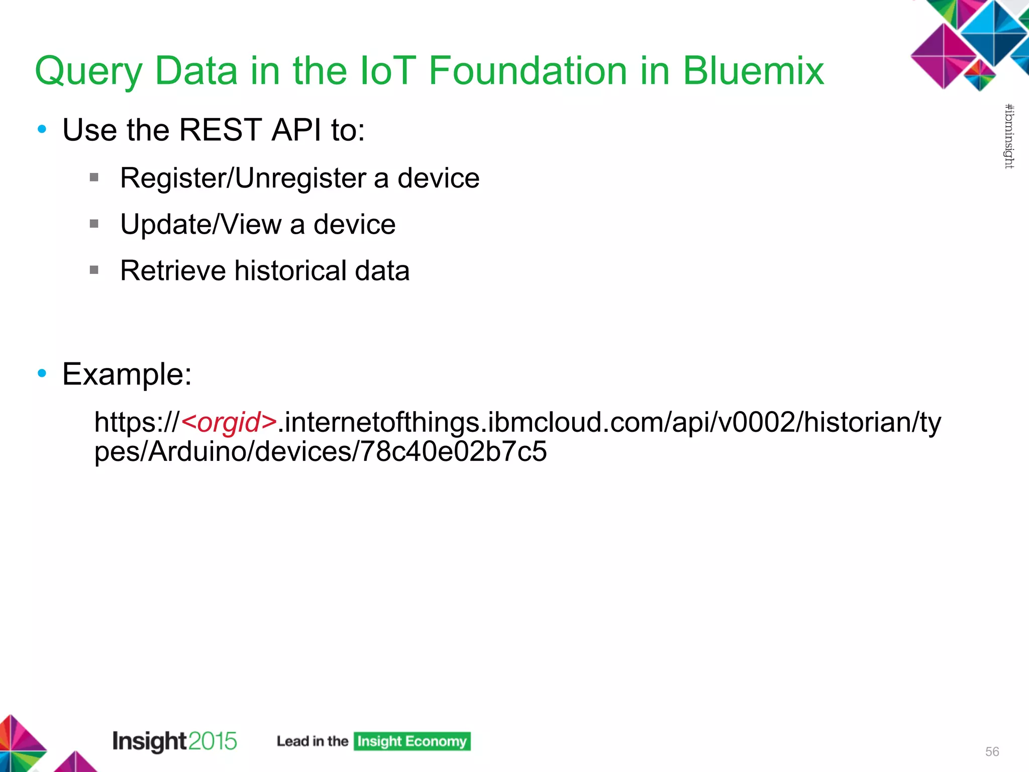 Query Data in the IoT Foundation in Bluemix
• Use the REST API to:
 Register/Unregister a device
 Update/View a device
 Retrieve historical data
• Example:
https://<orgid>.internetofthings.ibmcloud.com/api/v0002/historian/ty
pes/Arduino/devices/78c40e02b7c5
56
 