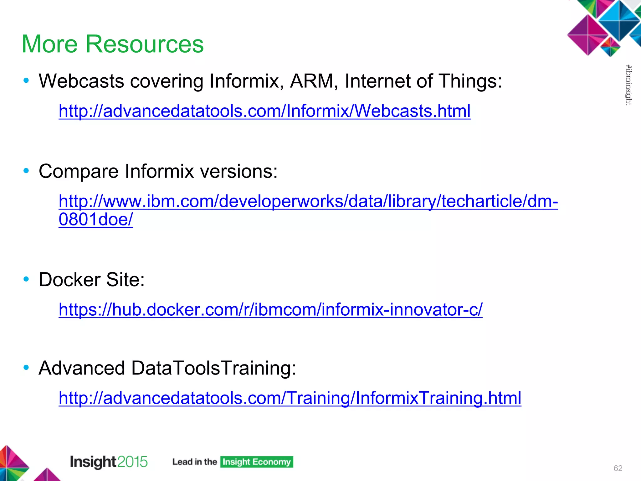 More Resources
• Webcasts covering Informix, ARM, Internet of Things:
http://advancedatatools.com/Informix/Webcasts.html
• Compare Informix versions:
http://www.ibm.com/developerworks/data/library/techarticle/dm-
0801doe/
• Docker Site:
https://hub.docker.com/r/ibmcom/informix-innovator-c/
• Advanced DataToolsTraining:
http://advancedatatools.com/Training/InformixTraining.html
62
 