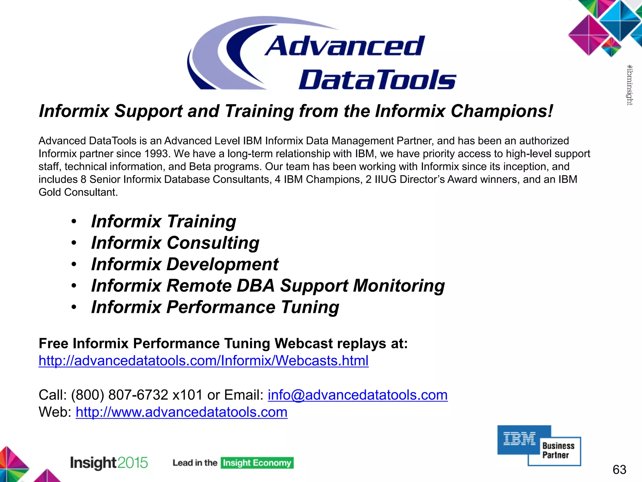 63
Informix Support and Training from the Informix Champions!
Advanced DataTools is an Advanced Level IBM Informix Data Management Partner, and has been an authorized
Informix partner since 1993. We have a long-term relationship with IBM, we have priority access to high-level support
staff, technical information, and Beta programs. Our team has been working with Informix since its inception, and
includes 8 Senior Informix Database Consultants, 4 IBM Champions, 2 IIUG Director’s Award winners, and an IBM
Gold Consultant.
• Informix Training
• Informix Consulting
• Informix Development
• Informix Remote DBA Support Monitoring
• Informix Performance Tuning
Free Informix Performance Tuning Webcast replays at:
http://advancedatatools.com/Informix/Webcasts.html
Call: (800) 807-6732 x101 or Email: info@advancedatatools.com
Web: http://www.advancedatatools.com
 