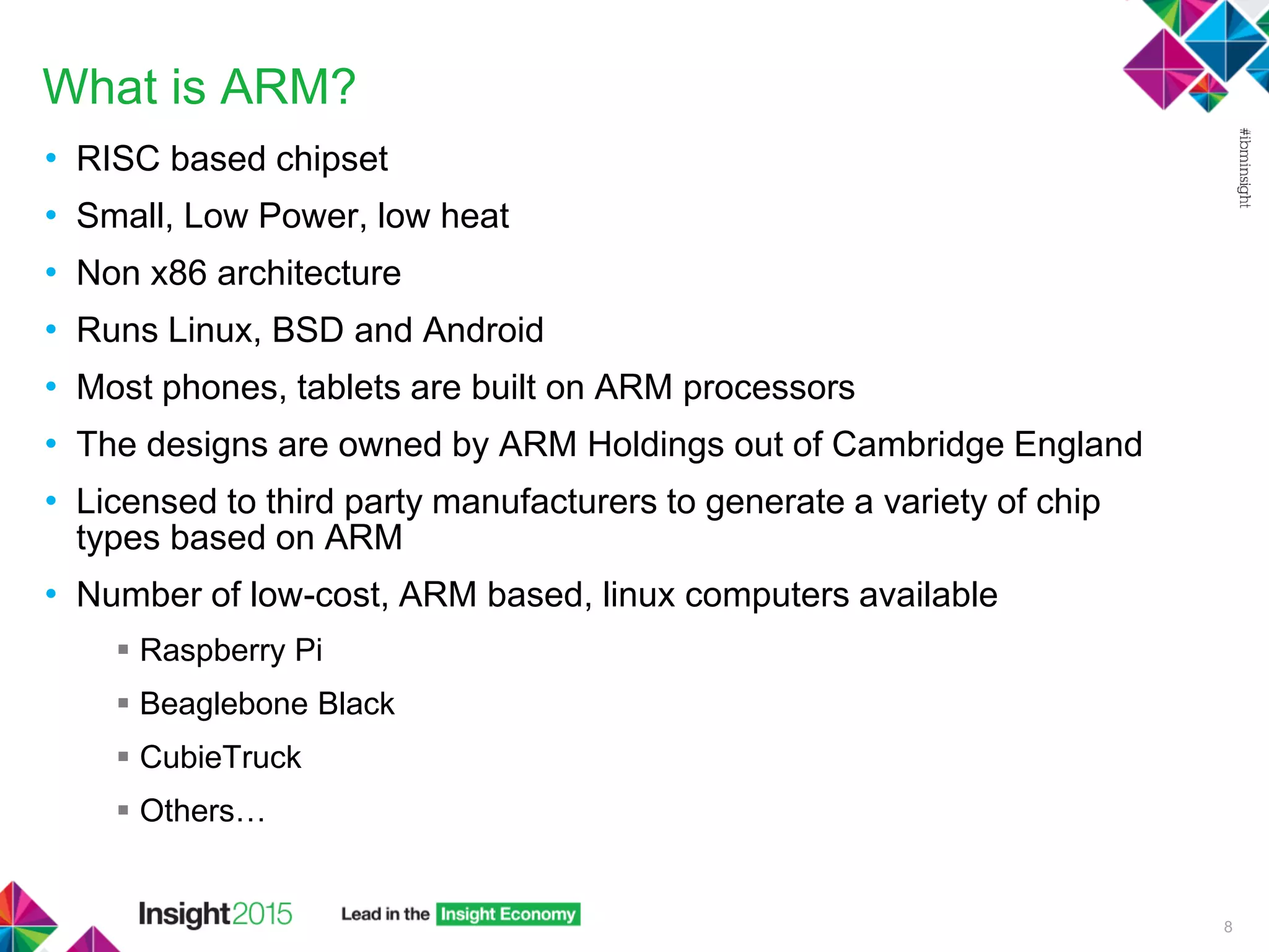 What is ARM?
• RISC based chipset
• Small, Low Power, low heat
• Non x86 architecture
• Runs Linux, BSD and Android
• Most phones, tablets are built on ARM processors
• The designs are owned by ARM Holdings out of Cambridge England
• Licensed to third party manufacturers to generate a variety of chip
types based on ARM
• Number of low-cost, ARM based, linux computers available
 Raspberry Pi
 Beaglebone Black
 CubieTruck
 Others…
8
 