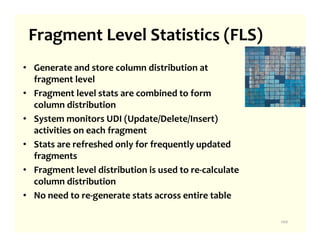 Fragment Level Statistics (FLS)
• Generate and store column distribution at
  fragment level
• Fragment level stats are combined to form
  column distribution
• System monitors UDI (Update/Delete/Insert)
  activities on each fragment
• Stats are refreshed only for frequently updated
  fragments
• Fragment level distribution is used to re-calculate
  column distribution
• No need to re-generate stats across entire table

                                                        100
 