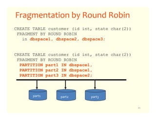 Fragmentation by Round Robin
CREATE TABLE customer (id int, state char(2))
 FRAGMENT BY ROUND ROBIN
   in dbspace1, dbspace2, dbspace3;


CREATE TABLE customer (id int, state char(2))
 FRAGMENT BY ROUND ROBIN
  PARTITION part1 IN dbspace1,
  PARTITION part2 IN dbspace1,
  PARTITION part3 IN dbspace2;



       part1     part2       part3

                                                45
 