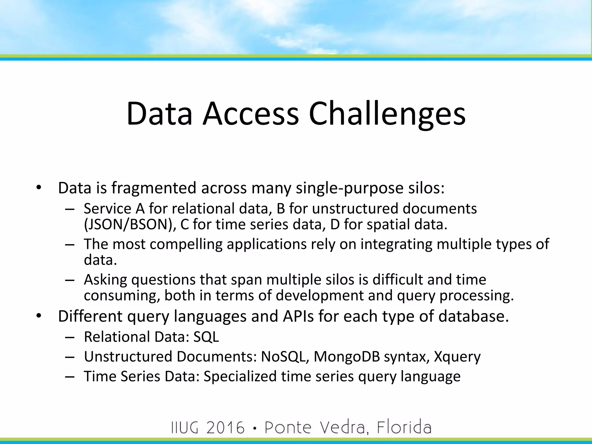 Data Access Challenges
• Data is fragmented across many single-purpose silos:
– Service A for relational data, B for unstructured documents
(JSON/BSON), C for time series data, D for spatial data.
– The most compelling applications rely on integrating multiple types of
data.
– Asking questions that span multiple silos is difficult and time
consuming, both in terms of development and query processing.
• Different query languages and APIs for each type of database.
– Relational Data: SQL
– Unstructured Documents: NoSQL, MongoDB syntax, Xquery
– Time Series Data: Specialized time series query language
10
 