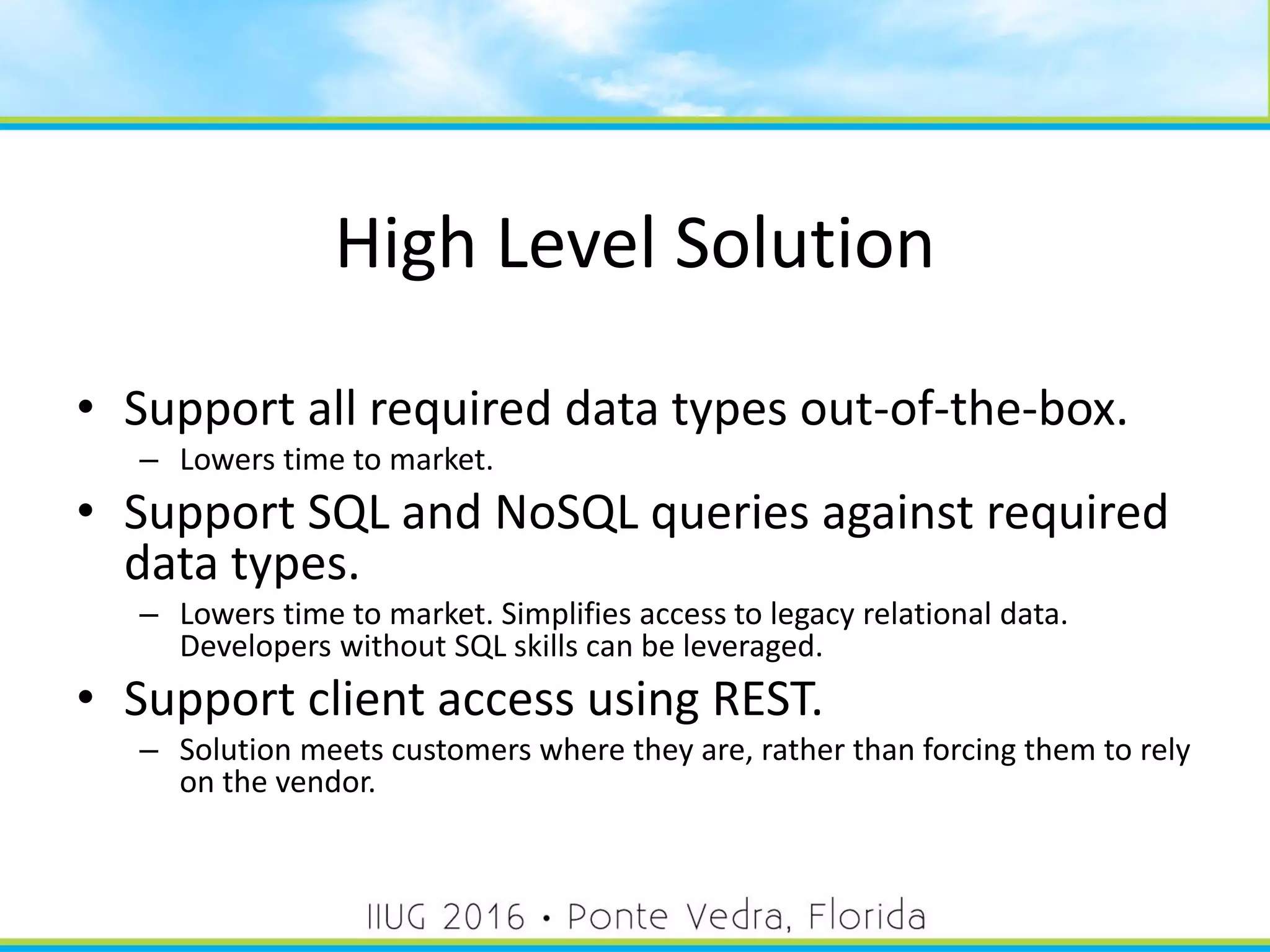 High Level Solution
• Support all required data types out-of-the-box.
– Lowers time to market.
• Support SQL and NoSQL queries against required
data types.
– Lowers time to market. Simplifies access to legacy relational data.
Developers without SQL skills can be leveraged.
• Support client access using REST.
– Solution meets customers where they are, rather than forcing them to rely
on the vendor.
13
 