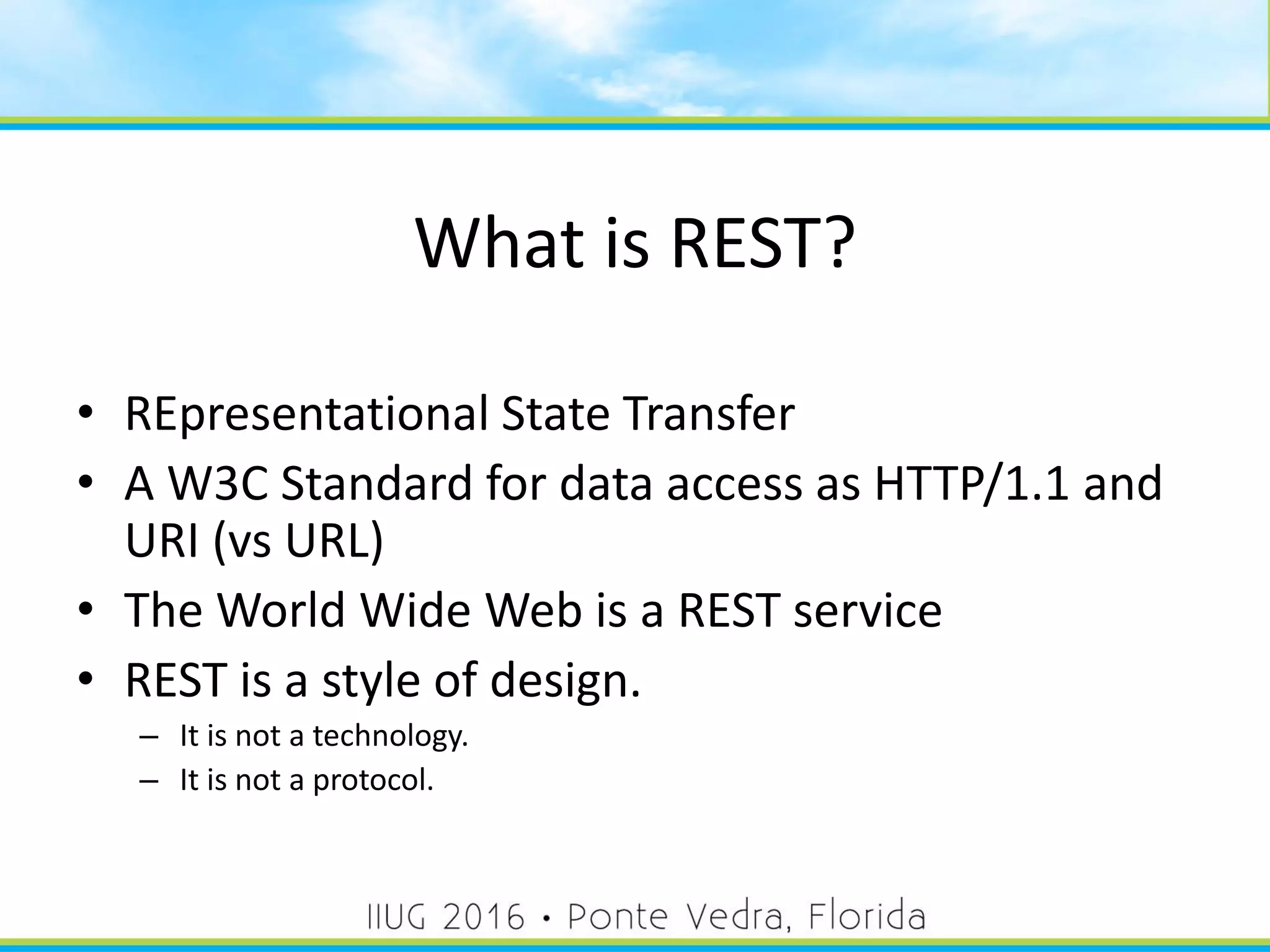 What is REST?
• REpresentational State Transfer
• A W3C Standard for data access as HTTP/1.1 and
URI (vs URL)
• The World Wide Web is a REST service
• REST is a style of design.
– It is not a technology.
– It is not a protocol.
17
 
