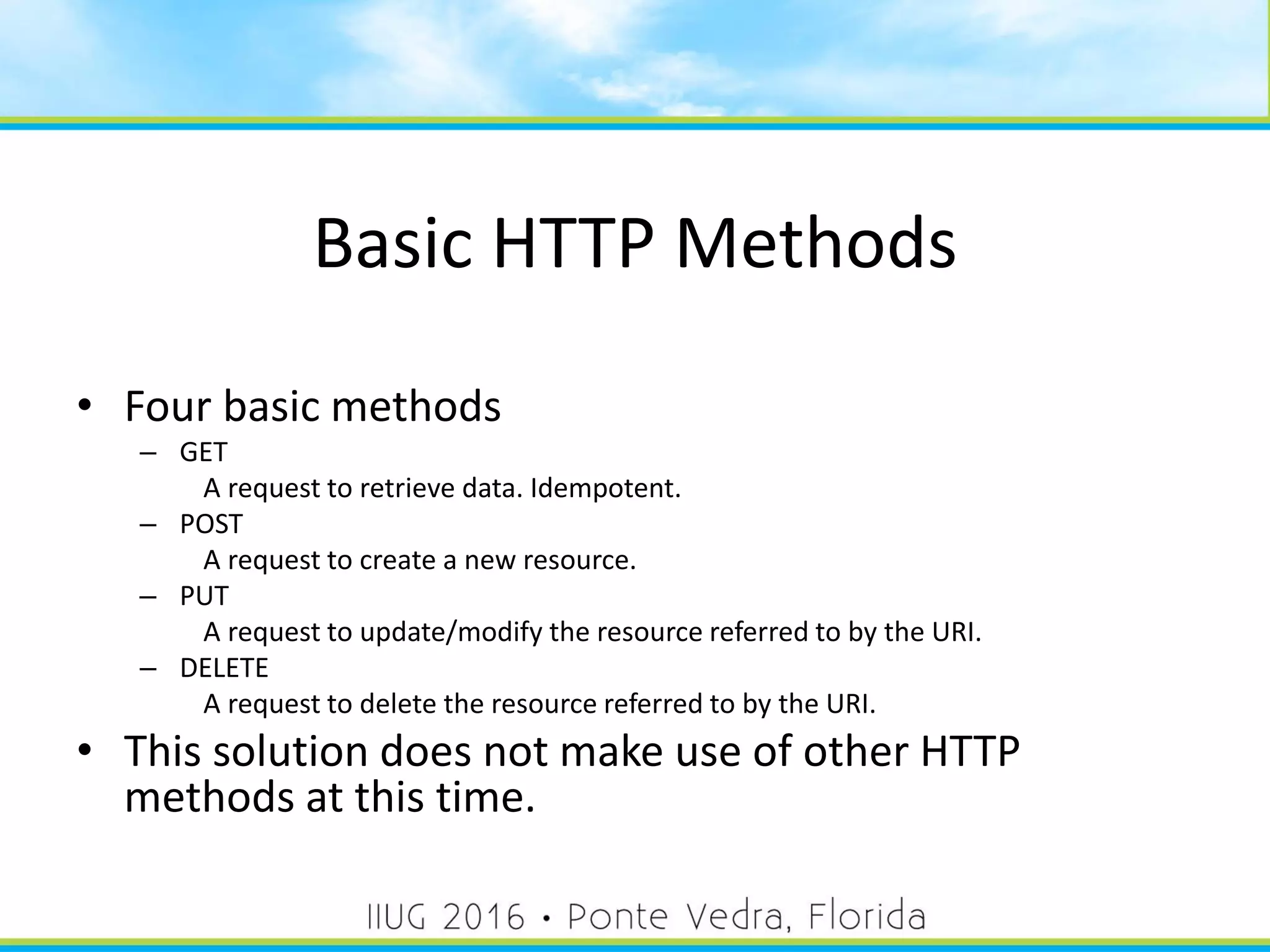 Basic HTTP Methods
• Four basic methods
– GET
A request to retrieve data. Idempotent.
– POST
A request to create a new resource.
– PUT
A request to update/modify the resource referred to by the URI.
– DELETE
A request to delete the resource referred to by the URI.
• This solution does not make use of other HTTP
methods at this time.
18
 