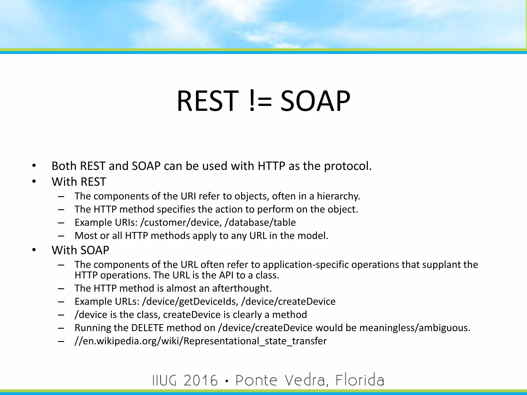 REST != SOAP
• Both REST and SOAP can be used with HTTP as the protocol.
• With REST
– The components of the URI refer to objects, often in a hierarchy.
– The HTTP method specifies the action to perform on the object.
– Example URIs: /customer/device, /database/table
– Most or all HTTP methods apply to any URL in the model.
• With SOAP
– The components of the URL often refer to application-specific operations that supplant the
HTTP operations. The URL is the API to a class.
– The HTTP method is almost an afterthought.
– Example URLs: /device/getDeviceIds, /device/createDevice
– /device is the class, createDevice is clearly a method
– Running the DELETE method on /device/createDevice would be meaningless/ambiguous.
– //en.wikipedia.org/wiki/Representational_state_transfer
19
 
