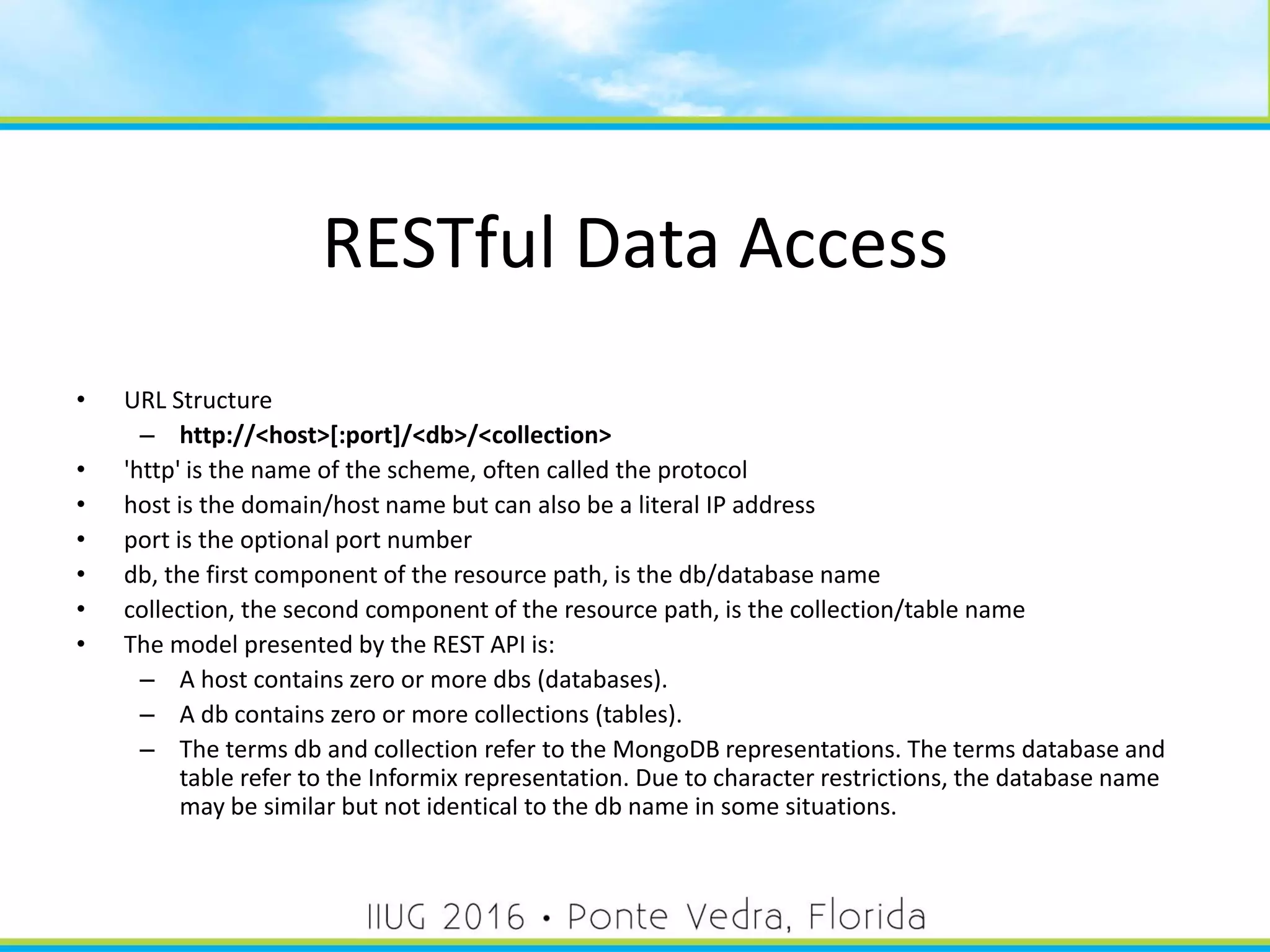 RESTful Data Access
• URL Structure
– http://<host>[:port]/<db>/<collection>
• 'http' is the name of the scheme, often called the protocol
• host is the domain/host name but can also be a literal IP address
• port is the optional port number
• db, the first component of the resource path, is the db/database name
• collection, the second component of the resource path, is the collection/table name
• The model presented by the REST API is:
– A host contains zero or more dbs (databases).
– A db contains zero or more collections (tables).
– The terms db and collection refer to the MongoDB representations. The terms database and
table refer to the Informix representation. Due to character restrictions, the database name
may be similar but not identical to the db name in some situations.
21
 
