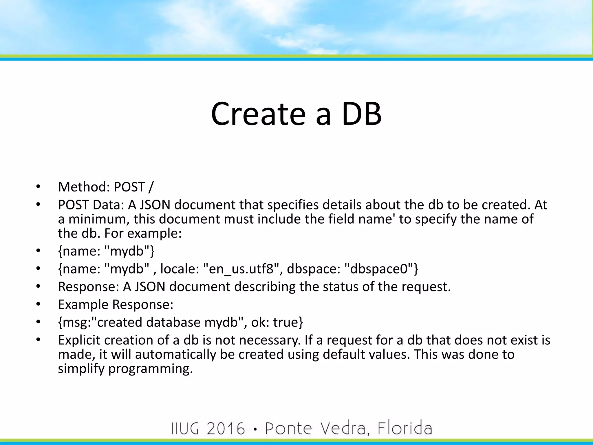 Create a DB
• Method: POST /
• POST Data: A JSON document that specifies details about the db to be created. At
a minimum, this document must include the field name' to specify the name of
the db. For example:
• {name: "mydb"}
• {name: "mydb" , locale: "en_us.utf8", dbspace: "dbspace0"}
• Response: A JSON document describing the status of the request.
• Example Response:
• {msg:"created database mydb", ok: true}
• Explicit creation of a db is not necessary. If a request for a db that does not exist is
made, it will automatically be created using default values. This was done to
simplify programming.
27
 