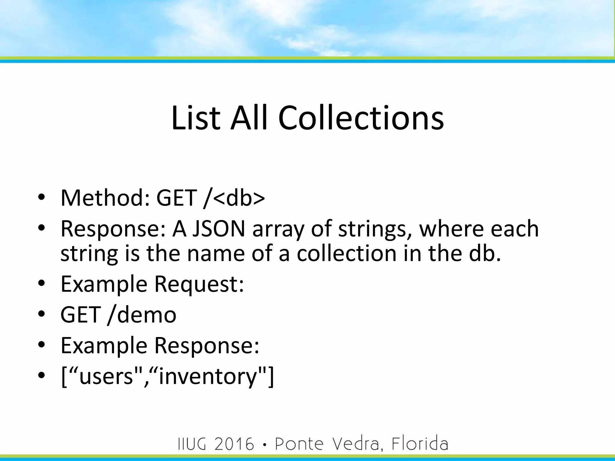 List All Collections
• Method: GET /<db>
• Response: A JSON array of strings, where each
string is the name of a collection in the db.
• Example Request:
• GET /demo
• Example Response:
• [“users",“inventory"]
29
 