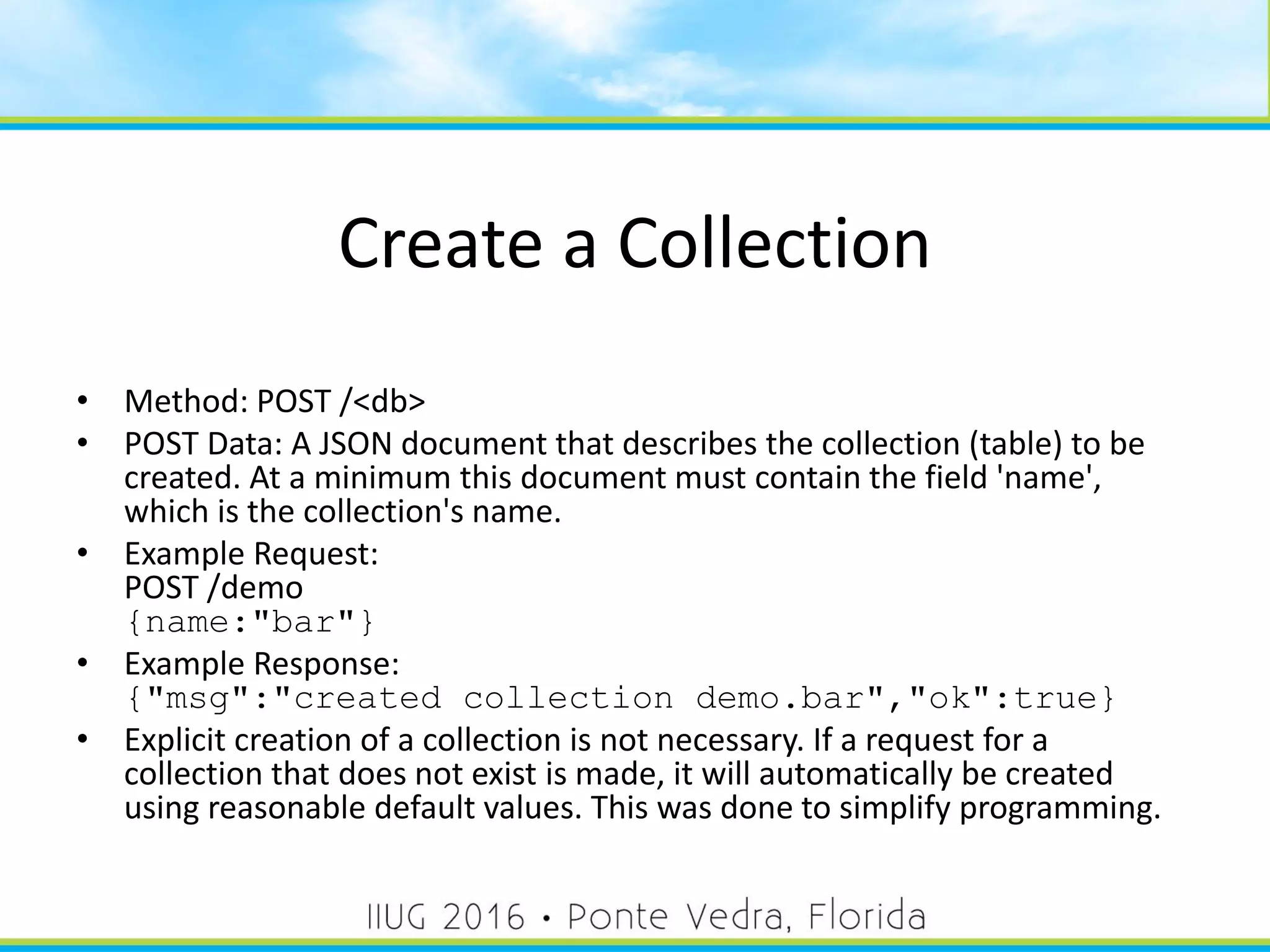 Create a Collection
• Method: POST /<db>
• POST Data: A JSON document that describes the collection (table) to be
created. At a minimum this document must contain the field 'name',
which is the collection's name.
• Example Request:
POST /demo
{name:"bar"}
• Example Response:
{"msg":"created collection demo.bar","ok":true}
• Explicit creation of a collection is not necessary. If a request for a
collection that does not exist is made, it will automatically be created
using reasonable default values. This was done to simplify programming.
30
 