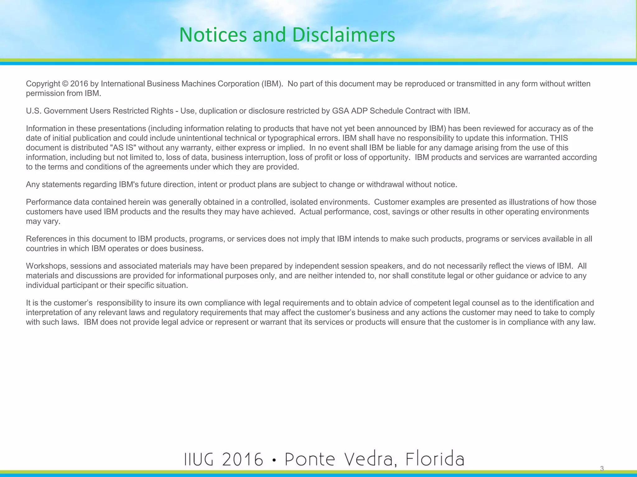 3
Notices and Disclaimers
Copyright © 2016 by International Business Machines Corporation (IBM). No part of this document may be reproduced or transmitted in any form without written
permission from IBM.
U.S. Government Users Restricted Rights - Use, duplication or disclosure restricted by GSA ADP Schedule Contract with IBM.
Information in these presentations (including information relating to products that have not yet been announced by IBM) has been reviewed for accuracy as of the
date of initial publication and could include unintentional technical or typographical errors. IBM shall have no responsibility to update this information. THIS
document is distributed "AS IS" without any warranty, either express or implied. In no event shall IBM be liable for any damage arising from the use of this
information, including but not limited to, loss of data, business interruption, loss of profit or loss of opportunity. IBM products and services are warranted according
to the terms and conditions of the agreements under which they are provided.
Any statements regarding IBM's future direction, intent or product plans are subject to change or withdrawal without notice.
Performance data contained herein was generally obtained in a controlled, isolated environments. Customer examples are presented as illustrations of how those
customers have used IBM products and the results they may have achieved. Actual performance, cost, savings or other results in other operating environments
may vary.
References in this document to IBM products, programs, or services does not imply that IBM intends to make such products, programs or services available in all
countries in which IBM operates or does business.
Workshops, sessions and associated materials may have been prepared by independent session speakers, and do not necessarily reflect the views of IBM. All
materials and discussions are provided for informational purposes only, and are neither intended to, nor shall constitute legal or other guidance or advice to any
individual participant or their specific situation.
It is the customer’s responsibility to insure its own compliance with legal requirements and to obtain advice of competent legal counsel as to the identification and
interpretation of any relevant laws and regulatory requirements that may affect the customer’s business and any actions the customer may need to take to comply
with such laws. IBM does not provide legal advice or represent or warrant that its services or products will ensure that the customer is in compliance with any law.
3
 