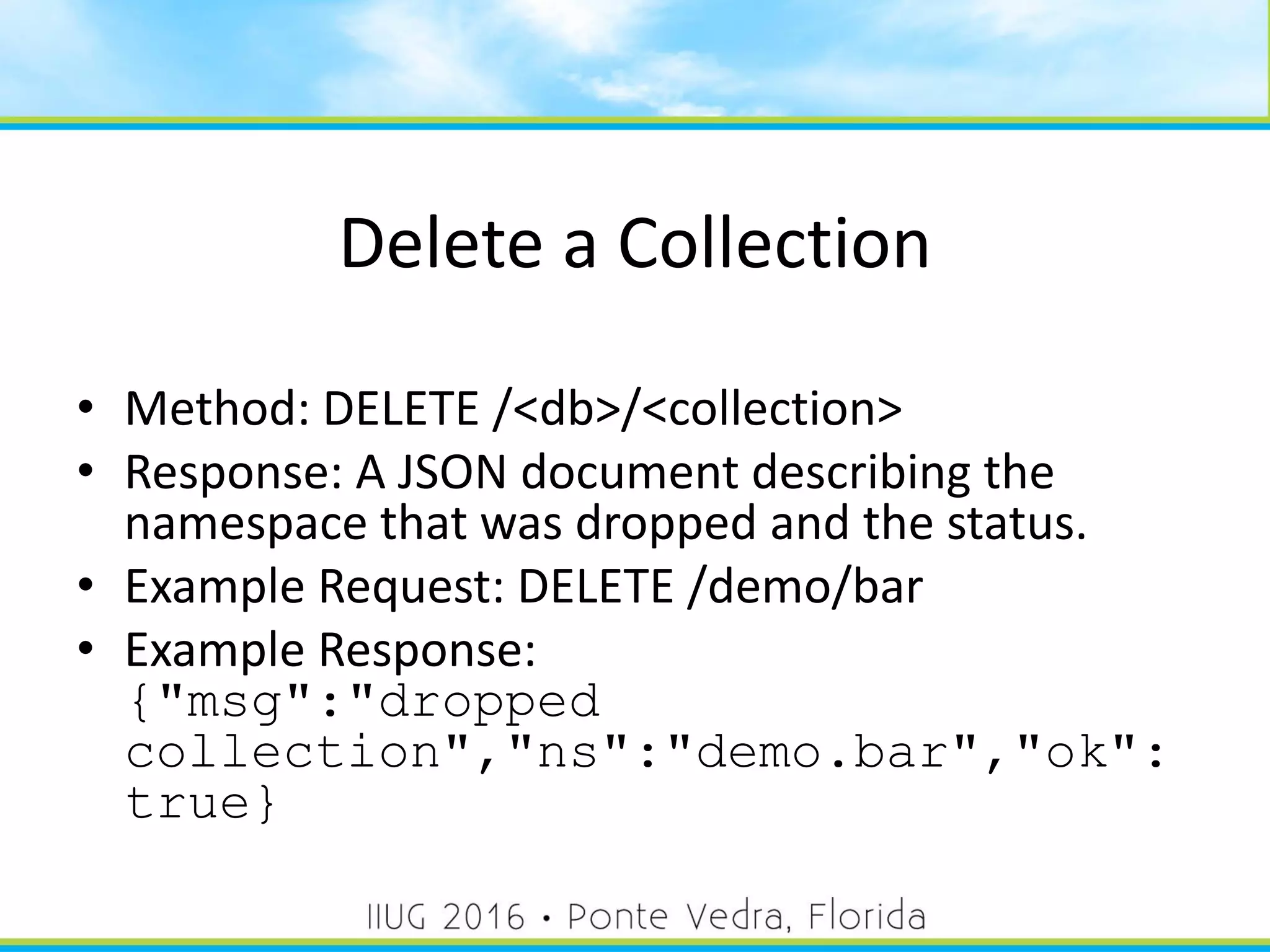 Delete a Collection
• Method: DELETE /<db>/<collection>
• Response: A JSON document describing the
namespace that was dropped and the status.
• Example Request: DELETE /demo/bar
• Example Response:
{"msg":"dropped
collection","ns":"demo.bar","ok":
true}
31
 