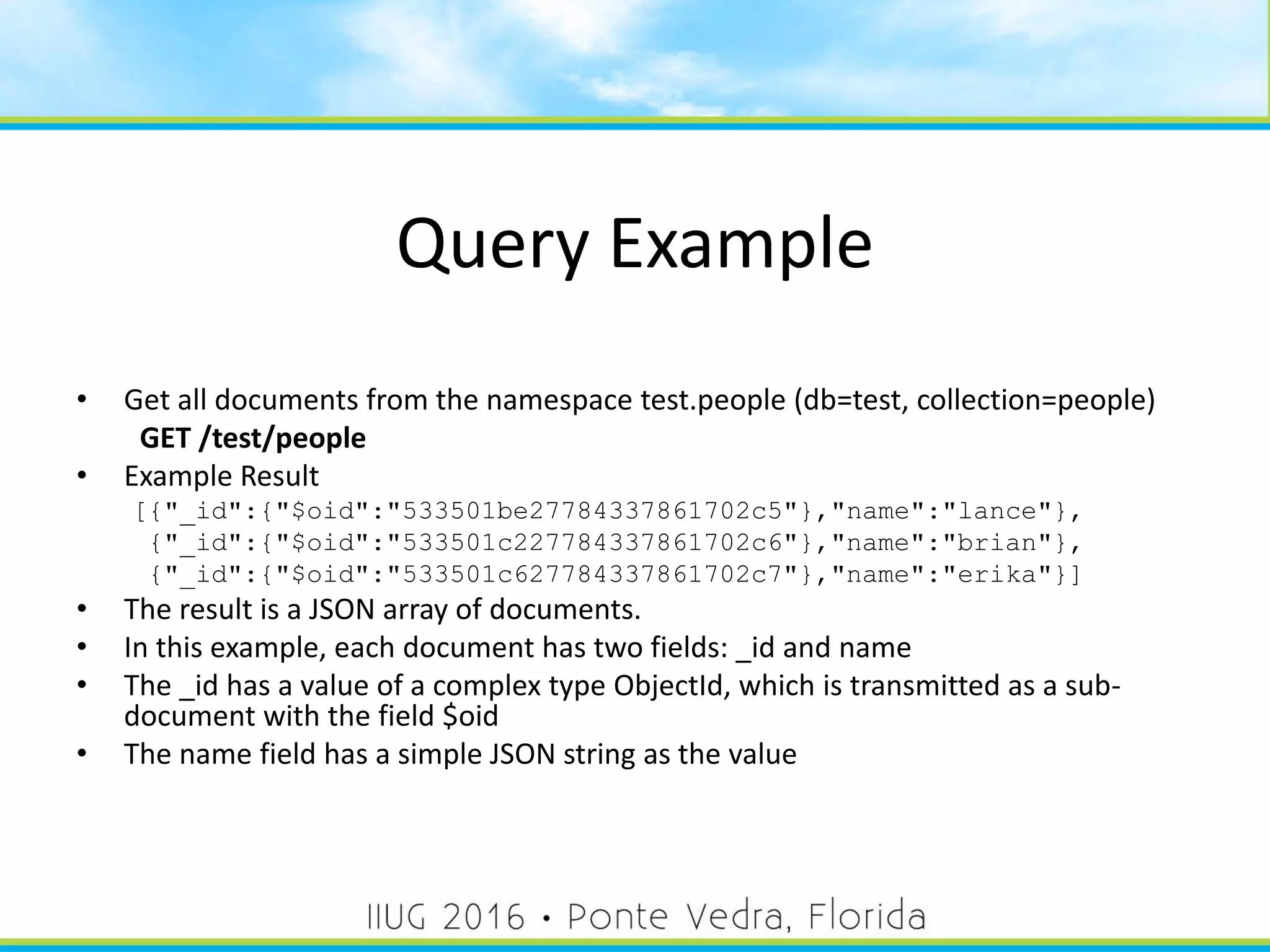 Query Example
• Get all documents from the namespace test.people (db=test, collection=people)
GET /test/people
• Example Result
[{"_id":{"$oid":"533501be27784337861702c5"},"name":"lance"},
{"_id":{"$oid":"533501c227784337861702c6"},"name":"brian"},
{"_id":{"$oid":"533501c627784337861702c7"},"name":"erika"}]
• The result is a JSON array of documents.
• In this example, each document has two fields: _id and name
• The _id has a value of a complex type ObjectId, which is transmitted as a sub-
document with the field $oid
• The name field has a simple JSON string as the value
32
 