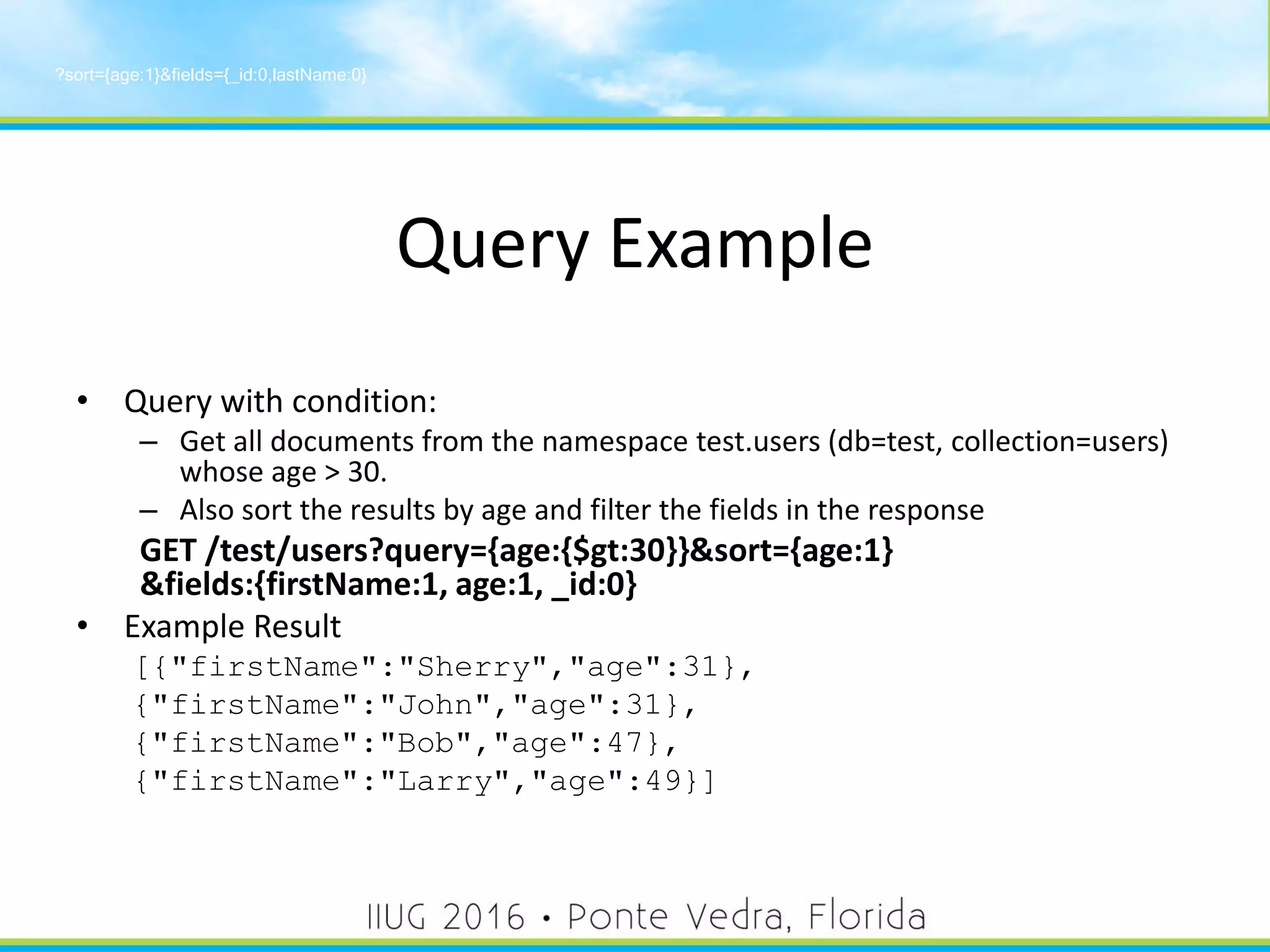 Query Example
• Query with condition:
– Get all documents from the namespace test.users (db=test, collection=users)
whose age > 30.
– Also sort the results by age and filter the fields in the response
GET /test/users?query={age:{$gt:30}}&sort={age:1}
&fields:{firstName:1, age:1, _id:0}
• Example Result
[{"firstName":"Sherry","age":31},
{"firstName":"John","age":31},
{"firstName":"Bob","age":47},
{"firstName":"Larry","age":49}]
?sort={age:1}&fields={_id:0,lastName:0}
33
 