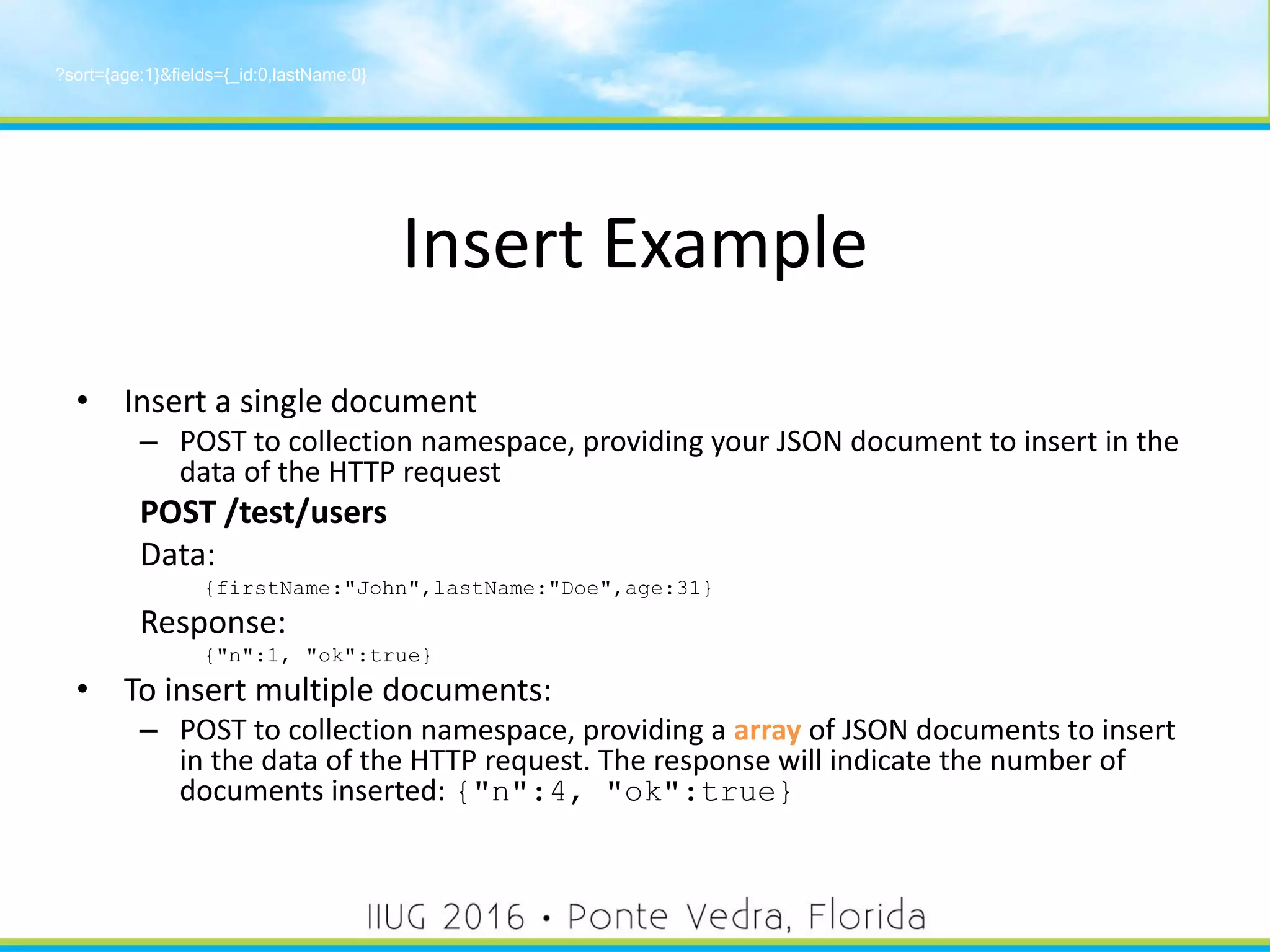 Insert Example
• Insert a single document
– POST to collection namespace, providing your JSON document to insert in the
data of the HTTP request
POST /test/users
Data:
{firstName:"John",lastName:"Doe",age:31}
Response:
{"n":1, "ok":true}
• To insert multiple documents:
– POST to collection namespace, providing a array of JSON documents to insert
in the data of the HTTP request. The response will indicate the number of
documents inserted: {"n":4, "ok":true}
?sort={age:1}&fields={_id:0,lastName:0}
34
 
